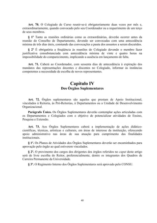 40
Art. 70. O Colegiado de Curso reunir-se-á obrigatoriamente duas vezes por mês e,
extraordinariamente, quando convocado pelo seu Coordenador ou a requerimento de um terço
de seus membros.
§ 1º Tanto as reuniões ordinárias como as extraordinárias, deverão ocorrer antes da
reunião do Conselho de Departamento, devendo ser convocadas com uma antecedência
mínima de três dias úteis, constando das convocações a pauta dos assuntos a serem discutidos.
§ 2º É obrigatória a freqüência às reuniões do Colegiado devendo o membro fazer
justificativa consubstanciada com antecedência mínima de vinte e quatro horas na
impossibilidade do comparecimento, implicando a ausência em lançamento de falta.
Art. 71. Caberá ao Coordenador, com sessenta dias de antecedência à expiração dos
mandatos das representações docentes e discentes no Colegiado, informar às instâncias
competentes a necessidade de escolha de novos representantes.
Capítulo IV
Dos Órgãos Suplementares
Art. 72. Órgãos suplementares são aqueles que prestam de Apoio Institucional,
vinculados à Reitoria, às Pró-Reitorias, à Departamentos ou a Unidade de Desenvolvimento
Organizacional.
Parágrafo Único. Os Órgãos Suplementares deverão contemplar ações articuladas com
os Departamentos e Colegiados com o objetivo de potencializar atividades de Ensino,
Pesquisa e Extensão.
Art. 73. Aos Órgãos Suplementares caberá a implementação de ações didático-
científicas, técnicas, artísticas e culturais, em áreas de interesse da instituição, oferecendo
apoio administrativo nas áreas de sua atuação para cumprimento das finalidades
institucionais.
§ 1º. Os Planos de Atividades dos Órgãos Suplementares deverão ser encaminhados para
aprovação pelo órgão ao qual estiverem vinculados.
§ 2º. O provimento dos cargos dos dirigentes dos órgãos referidos no caput deste artigo
será de livre escolha do Reitor, preferencialmente, dentre os integrantes dos Quadros de
Carreira Permanente da Universidade.
§ 3º. O Regimento Interno dos Órgãos Suplementares será aprovado pelo CONSU.
 