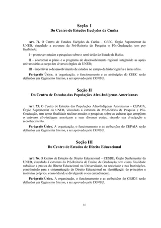 41
Seção I
Do Centro de Estudos Euclydes da Cunha
Art. 74. O Centro de Estudos Euclydes da Cunha – CEEC, Órgão Suplementar da
UNEB, vinculado a estrutura da Pró-Reitoria de Pesquisa e Pós-Graduação, tem por
finalidade:
I – promover estudos e pesquisas sobre o semi-árido do Estado da Bahia;
II – coordenar o plano e o programa de desenvolvimento regional integrando as ações
universitárias a cargo dos diversos órgãos da UNEB;
III – incentivar o desenvolvimento de estudos no campo da historiografia e áreas afins.
Parágrafo Único. A organização, o funcionamento e as atribuições do CEEC serão
definidos em Regimento Interno, a ser aprovado pelo CONSU.
Seção II
Do Centro de Estudos das Populações Afro-Indígenas Americanas
Art. 75. O Centro de Estudos das Populações Afro-Indígenas Americanas – CEPAIA,
Órgão Suplementar da UNEB, vinculado à estrutura da Pró-Reitoria de Pesquisa e Pós-
Graduação, tem como finalidade realizar estudos e pesquisas sobre as culturas que compõem
o universo afro-indígena americano e suas diversas etnias, visando sua divulgação e
reconhecimento.
Parágrafo Único. A organização, o funcionamento e as atribuições do CEPAIA serão
definidos em Regimento Interno, a ser aprovado pelo CONSU.
Seção III
Do Centro de Estudos de Direito Educacional
Art. 76. O Centro de Estudos de Direito Educacional – CESDE, Órgão Suplementar da
UNEB, vinculado à estrutura da Pró-Reitoria de Ensino de Graduação, tem como finalidade
subsidiar a prática do Direito Educacional na Universidade, na sociedade e nas Instituições,
contribuindo para a sistematização do Direito Educacional na identificação de princípios e
institutos próprios, consolidando e divulgando o seu entendimento.
Parágrafo Único. A organização, o funcionamento e as atribuições do CESDE serão
definidos em Regimento Interno, a ser aprovado pelo CONSU.
 