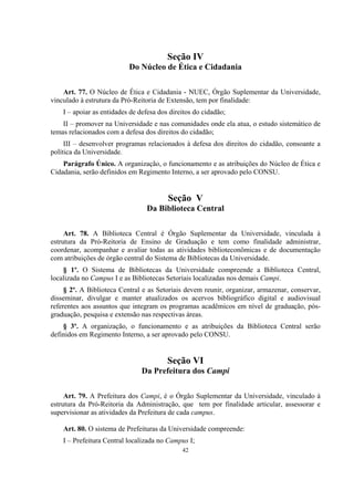 42
Seção IV
Do Núcleo de Ética e Cidadania
Art. 77. O Núcleo de Ética e Cidadania - NUEC, Órgão Suplementar da Universidade,
vinculado à estrutura da Pró-Reitoria de Extensão, tem por finalidade:
I – apoiar as entidades de defesa dos direitos do cidadão;
II – promover na Universidade e nas comunidades onde ela atua, o estudo sistemático de
temas relacionados com a defesa dos direitos do cidadão;
III – desenvolver programas relacionados à defesa dos direitos do cidadão, consoante a
política da Universidade.
Parágrafo Único. A organização, o funcionamento e as atribuições do Núcleo de Ética e
Cidadania, serão definidos em Regimento Interno, a ser aprovado pelo CONSU.
Seção V
Da Biblioteca Central
Art. 78. A Biblioteca Central é Órgão Suplementar da Universidade, vinculada à
estrutura da Pró-Reitoria de Ensino de Graduação e tem como finalidade administrar,
coordenar, acompanhar e avaliar todas as atividades biblioteconômicas e de documentação
com atribuições de órgão central do Sistema de Bibliotecas da Universidade.
§ 1º. O Sistema de Bibliotecas da Universidade compreende a Biblioteca Central,
localizada no Campus I e as Bibliotecas Setoriais localizadas nos demais Campi.
§ 2º. A Biblioteca Central e as Setoriais devem reunir, organizar, armazenar, conservar,
disseminar, divulgar e manter atualizados os acervos bibliográfico digital e audiovisual
referentes aos assuntos que integram os programas acadêmicos em nível de graduação, pós-
graduação, pesquisa e extensão nas respectivas áreas.
§ 3º. A organização, o funcionamento e as atribuições da Biblioteca Central serão
definidos em Regimento Interno, a ser aprovado pelo CONSU.
Seção VI
Da Prefeitura dos Campi
Art. 79. A Prefeitura dos Campi, é o Órgão Suplementar da Universidade, vinculado à
estrutura da Pró-Reitoria da Administração, que tem por finalidade articular, assessorar e
supervisionar as atividades da Prefeitura de cada campus.
Art. 80. O sistema de Prefeituras da Universidade compreende:
I – Prefeitura Central localizada no Campus I;
 