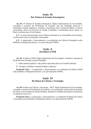 44
Seção IX
Dos Núcleos de Estudos Estrangeiros
Art. 83. Os Núcleos de Estudos Estrangeiros, Órgãos Suplementares da Universidade,
vinculados à estrutura da Pró-Reitoria de Extensão, têm por finalidade promover o
intercâmbio cultural, lingüístico, científico e tecnológico entre o Estado da Bahia e os países
conveniados, através do Governo do Estado, Consulados e Embaixadas desses países, no
Brasil, conforme anexo II do Estatuto.
§ 1º. As ações desenvolvidas nesses Núcleos destinam-se às comunidades universitárias,
e externa bem como às instituições conveniadas.
§ 2º. A organização, o funcionamento e as atribuições dos Núcleos Estrangeiros serão
definidos em Regimento Interno, a ser aprovado pelo CONSU.
Seção X
Da Editora UNEB
Art. 84. A Editora UNEB, Órgão Suplementar da Universidade, vinculado à estrutura da
Pró-Reitoria de Extensão, têm por finalidade:
I – editar materiais gráficos e não gráficos aprovados pelo seu Conselho Editorial;
II – divulgar e distribuir o material editado e impresso.
Parágrafo Único – A organização, o funcionamento e as atribuições da Editora UNEB
serão definidos em Regimento Interno, a ser aprovado pelo CONSU.
Seção XI
Do Museu de Ciência e Tecnologia
Art. 85. O Museu de Ciência e Tecnologia – MCT, Órgão Suplementar da Universidade,
vinculado à estrutura da Pró-Reitoria de Extensão, visa a promoção e preservação da memória
da ciência e da tecnologia do Estado da Bahia, adotando as medidas necessárias ao tratamento
e à guarda do seu acervo.
Parágrafo Único. A organização, o funcionamento e as atribuições do Museu de Ciência
e Tecnologia serão definidos em Regimento Interno, a ser aprovado pelo CONSU.
 