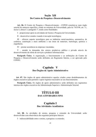 45
Seção XII
Do Centro de Pesquisa e Desenvolvimento
Art. 86. O Centro de Pesquisa e Desenvolvimento - CEPED constitui-se num órgão
setorial de natureza específica, criado na estrutura da Universidade, pela lei 7435/98, art. 11,
inciso I, alínea C e parágrafo 1º, tendo como finalidades:
I – proporcionar apoio às atividades de Ensino e Pesquisa da Universidade;
II – desenvolver estudos visando à inovação tecnológica;
III – oferecer suporte tecnológico para as indústrias metal-mecânica, automotiva, de
cerâmica, construção e meio ambiente e nas áreas de materiais, metrologia, química e
engenharia;
IV – prestar assistência às empresas vinculadas;
V – atender às demandas dos setores produtivos público e privado através do
desenvolvimento da oferta de serviços e produtos informacionais.
Parágrafo Único. A organização, o funcionamento e as atribuições do Centro de
Pesquisa e Desenvolvimento serão definidos em Regimento Interno, a ser aprovado pelo
CONSU.
Capítulo V
Dos Órgãos de Apoio Administrativo
Art. 87. São órgãos de apoio administrativo aqueles criados como desdobramentos de
órgãos executivos para permitir o apoio logístico necessário ao seu funcionamento.
Parágrafo Único. Os órgãos de apoio administrativo serão definidos nos regimentos
internos dos órgãos executivos da Administração Superior e Administração Setorial.
TÍTULO III
DAS ATIVIDADES FINS
Capítulo I
Das Atividades Acadêmicas
Art. 88. As atividades de ensino, pesquisa e extensão da Universidade serão
desenvolvidas com observância dos seguintes princípios básicos:
I – indissociabilidade entre o ensino, a pesquisa e a extensão;
 
