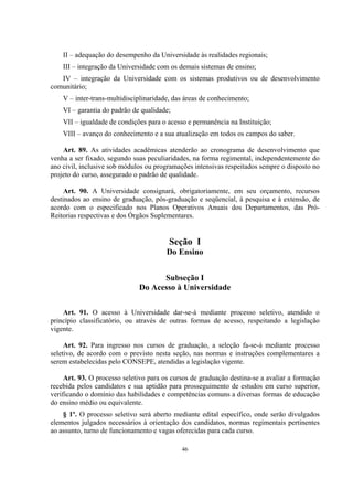 46
II – adequação do desempenho da Universidade às realidades regionais;
III – integração da Universidade com os demais sistemas de ensino;
IV – integração da Universidade com os sistemas produtivos ou de desenvolvimento
comunitário;
V – inter-trans-multidisciplinaridade, das áreas de conhecimento;
VI – garantia do padrão de qualidade;
VII – igualdade de condições para o acesso e permanência na Instituição;
VIII – avanço do conhecimento e a sua atualização em todos os campos do saber.
Art. 89. As atividades acadêmicas atenderão ao cronograma de desenvolvimento que
venha a ser fixado, segundo suas peculiaridades, na forma regimental, independentemente do
ano civil, inclusive sob módulos ou programações intensivas respeitados sempre o disposto no
projeto do curso, assegurado o padrão de qualidade.
Art. 90. A Universidade consignará, obrigatoriamente, em seu orçamento, recursos
destinados ao ensino de graduação, pós-graduação e seqüencial, à pesquisa e à extensão, de
acordo com o especificado nos Planos Operativos Anuais dos Departamentos, das Pró-
Reitorias respectivas e dos Órgãos Suplementares.
Seção I
Do Ensino
Subseção I
Do Acesso à Universidade
Art. 91. O acesso à Universidade dar-se-á mediante processo seletivo, atendido o
princípio classificatório, ou através de outras formas de acesso, respeitando a legislação
vigente.
Art. 92. Para ingresso nos cursos de graduação, a seleção fa-se-á mediante processo
seletivo, de acordo com o previsto nesta seção, nas normas e instruções complementares a
serem estabelecidas pelo CONSEPE, atendidas a legislação vigente.
Art. 93. O processo seletivo para os cursos de graduação destina-se a avaliar a formação
recebida pelos candidatos e sua aptidão para prosseguimento de estudos em curso superior,
verificando o domínio das habilidades e competências comuns a diversas formas de educação
do ensino médio ou equivalente.
§ 1º. O processo seletivo será aberto mediante edital específico, onde serão divulgados
elementos julgados necessários à orientação dos candidatos, normas regimentais pertinentes
ao assunto, turno de funcionamento e vagas oferecidas para cada curso.
 