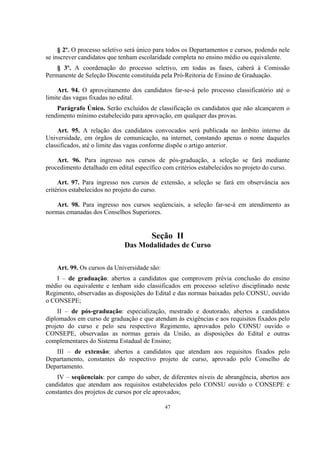 47
§ 2º. O processo seletivo será único para todos os Departamentos e cursos, podendo nele
se inscrever candidatos que tenham escolaridade completa no ensino médio ou equivalente.
§ 3º. A coordenação do processo seletivo, em todas as fases, caberá à Comissão
Permanente de Seleção Discente constituída pela Pró-Reitoria de Ensino de Graduação.
Art. 94. O aproveitamento dos candidatos far-se-á pelo processo classificatório até o
limite das vagas fixadas no edital.
Parágrafo Único. Serão excluídos de classificação os candidatos que não alcançarem o
rendimento mínimo estabelecido para aprovação, em qualquer das provas.
Art. 95. A relação dos candidatos convocados será publicada no âmbito interno da
Universidade, em órgãos de comunicação, na internet, constando apenas o nome daqueles
classificados, até o limite das vagas conforme dispõe o artigo anterior.
Art. 96. Para ingresso nos cursos de pós-graduação, a seleção se fará mediante
procedimento detalhado em edital específico com critérios estabelecidos no projeto do curso.
Art. 97. Para ingresso nos cursos de extensão, a seleção se fará em observância aos
critérios estabelecidos no projeto do curso.
Art. 98. Para ingresso nos cursos seqüenciais, a seleção far-se-á em atendimento as
normas emanadas dos Conselhos Superiores.
Seção II
Das Modalidades de Curso
Art. 99. Os cursos da Universidade são:
I – de graduação: abertos a candidatos que comprovem prévia conclusão do ensino
médio ou equivalente e tenham sido classificados em processo seletivo disciplinado neste
Regimento, observadas as disposições do Edital e das normas baixadas pelo CONSU, ouvido
o CONSEPE;
II – de pós-graduação: especialização, mestrado e doutorado, abertos a candidatos
diplomados em curso de graduação e que atendam às exigências e aos requisitos fixados pelo
projeto do curso e pelo seu respectivo Regimento, aprovados pelo CONSU ouvido o
CONSEPE, observadas as normas gerais da União, as disposições do Edital e outras
complementares do Sistema Estadual de Ensino;
III – de extensão: abertos a candidatos que atendam aos requisitos fixados pelo
Departamento, constantes do respectivo projeto de curso, aprovado pelo Conselho de
Departamento.
IV – seqüenciais: por campo do saber, de diferentes níveis de abrangência, abertos aos
candidatos que atendam aos requisitos estabelecidos pelo CONSU ouvido o CONSEPE e
constantes dos projetos de cursos por ele aprovados;
 