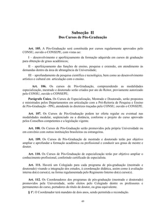 49
Subseção II
Dos Cursos de Pós-Graduação
Art. 105. A Pós-Graduação será constituída por cursos regularmente aprovados pelo
CONSU, ouvido o CONSEPE, com vistas ao:
I – desenvolvimento e aperfeiçoamento da formação adquirida em cursos de graduação
para obtenção de graus acadêmicos;
II – aperfeiçoamento das funções de ensino, pesquisa e extensão, em atendimento às
demandas dentro da área de abrangência da Universidade;
III – aprofundamento da pesquisa científica e tecnológica, bem como ao desenvolvimento
artístico e cultural em articulação com o ensino.
Art. 106. Os cursos de Pós-Graduação, compreendendo as modalidades
especialização, mestrado e doutorado serão criados por ato do Reitor, previamente autorizado
pelo CONSU, ouvido o CONSEPE;
Parágrafo Único. Os Cursos de Especialização, Mestrado e Doutorado, serão propostos
e ministrados pelos Departamentos em articulação com a Pró-Reitoria de Pesquisa e Ensino
de Pós-Graduação - PPG, atendendo às diretrizes traçadas pelo CONSU, ouvido o CONSEPE.
Art. 107. Os Cursos de Pós-Graduação podem ter oferta regular ou eventual nas
modalidades modular, seqüenciado ou a distância, conforme o projeto do curso aprovado
pelos Conselhos competentes e a legislação vigente.
Art. 108. Os Cursos de Pós-Graduação serão promovidos pela própria Universidade ou
em convênio com outras instituições brasileiras ou estrangeiras.
Art. 109. Os Cursos de Pós-Graduação de mestrado e doutorado terão por objetivo
ampliar e aprofundar a formação acadêmica ou profissional e conduzir aos graus de mestre e
doutor.
Art. 110. Os Cursos de Pós-Graduação de especialização terão por objetivo ampliar o
conhecimento profissional, conferindo certificado de especialista.
Art. 111. Haverá um Colegiado para cada programa de pós-graduação (mestrado e
doutorado) visando a integração dos estudos, à coordenação didática, assim como à avaliação
interna do(s) curso(s), na forma regulamentada pelo Regimento Interno do(s) curso(s).
Art. 112. Os Coordenadores dos programas de pós-graduação (mestrado e doutorado)
promovidos pela Universidade, serão eleitos pelo Colegiado dentre os professores e
permanentes do curso, portadores do título de doutor, ou grau equivalente.
§ 1º. O Coordenador terá mandato de dois anos, sendo permitida a recondução.
 