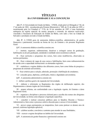 5
TÍTULO I
DA UNIVERSIDADE E SUA CONCEPÇÃO
Art. 1º. A Universidade do Estado da Bahia – UNEB, criada pela Lei Delegada n.º 66, de
1º de junho de 1983, reconhecida pela Portaria Ministerial n.º 909, de 31 de julho de 1995, e
reestruturada pela Lei Estadual n.º 7176, de 10 de setembro de 1997, é uma Instituição
autárquica de regime especial, de ensino, pesquisa e extensão, de natureza multicampi,
vinculada à Secretaria da Educação do Estado da Bahia, com sede e foro na Cidade do
Salvador e jurisdição em todo o Estado da Bahia.
Art. 2º. A UNEB goza de autonomia didático-científica, administrativa, de gestão
financeira e patrimonial, exercida na forma da Lei, do Estatuto e do presente Regimento
Geral.
§ 1º. A autonomia didático-científica consiste em:
I – instituir, organizar, redimensionar, desativar e extinguir cursos de graduação,
habilitações ou de pós-graduação, atendendo à realidade sócio-econômico-cultural;
II – fixar currículos e programas dos cursos, bem como modificá-los, observadas as
normas pertinentes;
III – fixar o número de vagas de seus cursos e habilitações, bem como redimensioná-las
de acordo com a capacidade institucional e as demandas regionais;
IV – estabelecer o regime didático dos diferentes cursos, bem como linhas de pesquisa e
programas de extensão universitária;
V – fixar critérios para a seleção, admissão, promoção e habilitação de estudantes;
VI – conceder graus, diplomas, certificados, títulos e dignidades universitárias.
§ 2º. A autonomia administrativa consiste em:
I – definir a política geral e de expansão da Universidade;
II – elaborar e reformular os Regimentos dos órgãos de deliberação superior, dos
Departamentos e demais órgãos da Universidade;
III – propor reforma, em conformidade com a legislação vigente, do Estatuto e deste
Regimento Geral;
IV – organizar e disciplinar o processo eleitoral para a escolha dos nomes dos dirigentes
da Universidade, na forma como dispuser a legislação específica;
V – conceber e realizar concursos públicos para os Quadros Docente e Técnico-
Administrativo, bem como o processo seletivo discente para o acesso à Universidade;
VI – prover cargos permanentes ou temporários, bem como praticar os demais atos de
pessoal, conforme legislação aplicável;
VII – celebrar acordos, convênios e contratos para atender às suas finalidades;
VIII – exercer o regime disciplinar no âmbito da Universidade.
§ 3º. A autonomia de gestão financeira e patrimonial consiste em:
 