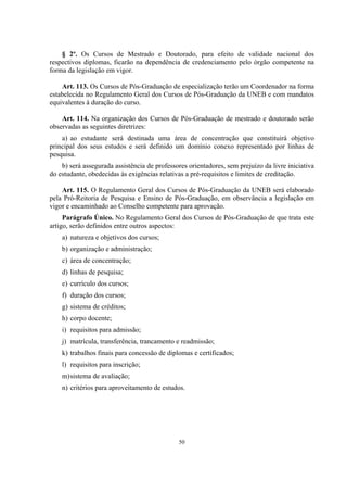 50
§ 2º. Os Cursos de Mestrado e Doutorado, para efeito de validade nacional dos
respectivos diplomas, ficarão na dependência de credenciamento pelo órgão competente na
forma da legislação em vigor.
Art. 113. Os Cursos de Pós-Graduação de especialização terão um Coordenador na forma
estabelecida no Regulamento Geral dos Cursos de Pós-Graduação da UNEB e com mandatos
equivalentes à duração do curso.
Art. 114. Na organização dos Cursos de Pós-Graduação de mestrado e doutorado serão
observadas as seguintes diretrizes:
a) ao estudante será destinada uma área de concentração que constituirá objetivo
principal dos seus estudos e será definido um domínio conexo representado por linhas de
pesquisa.
b) será assegurada assistência de professores orientadores, sem prejuízo da livre iniciativa
do estudante, obedecidas às exigências relativas a pré-requisitos e limites de creditação.
Art. 115. O Regulamento Geral dos Cursos de Pós-Graduação da UNEB será elaborado
pela Pró-Reitoria de Pesquisa e Ensino de Pós-Graduação, em observância a legislação em
vigor e encaminhado ao Conselho competente para aprovação.
Parágrafo Único. No Regulamento Geral dos Cursos de Pós-Graduação de que trata este
artigo, serão definidos entre outros aspectos:
a) natureza e objetivos dos cursos;
b) organização e administração;
c) área de concentração;
d) linhas de pesquisa;
e) currículo dos cursos;
f) duração dos cursos;
g) sistema de créditos;
h) corpo docente;
i) requisitos para admissão;
j) matrícula, transferência, trancamento e readmissão;
k) trabalhos finais para concessão de diplomas e certificados;
l) requisitos para inscrição;
m)sistema de avaliação;
n) critérios para aproveitamento de estudos.
 
