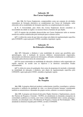 51
Subseção III
Dos Cursos Seqüenciais
Art. 116. Os Cursos Seqüenciais, compreendidos como um conjunto de atividades
sistemáticas de formação alternativa ou complementar aos Cursos de Graduação, serão
oferecidos sob as modalidades de formação específica ou complementação de estudos.
§ 1º. A Universidade, para oferta dos Cursos Seqüenciais deverá considerar as
necessidades da cidade ou região e os recursos físicos e humanos de que dispõe.
§ 2º. O registro das atividades desenvolvidas nos Cursos Seqüenciais terão as mesmas
normas de controle estabelecidas pela instituição para os demais cursos.
§ 3º. A oferta dos cursos de que trata este artigo será objeto de regulamentação específica
pelo CONSEPE e aprovação pelo CONSU, atendida a legislação vigente.
Subseção IV
Da Educação a Distância
Art. 117. Educação a distância é uma modalidade de ensino que possibilita auto-
aprendizagem, com a mediação de recursos didáticos sistematicamente organizados,
apresentados em diferentes suportes de informações, utilizados isoladamente ou combinados e
veiculados pelos diversos meios de comunicação.
§ 1º Os cursos ministrados na modalidade de educação a distância serão organizados em
regime especial, de acordo com os objetivos e as diretrizes curriculares fixadas
nacionalmente.
§ 2º A oferta de cursos de graduação, bem como de programas de mestrado e doutorado
na modalidade de educação a distância, será objeto de regulamentação específica pelo
CONSEPE e aprovação pelo CONSU, atendida a legislação vigente.
Seção III
Da Pesquisa
Art. 118. A pesquisa objetivará produzir conhecimento científico, tecnológico e artístico
necessários à melhoria da qualidade de vida e ao desenvolvimento humano, considerando
também as características e demandas dos grupos sociais, culturais e os anseios regionais.
Art. 119. A pesquisa será desenvolvida pelos Órgãos Setoriais e Suplementares, através
dos Núcleos de Pesquisa e Extensão - NUPES, em atendimento às demandas emergentes da
comunidade acadêmica ou externa, com vistas à indissociabilidade entre o ensino, pesquisa e
extensão, em articulação com a Pró-Reitoria de Pesquisa e Ensino de Pós-Graduação - PPG,
atendendo às diretrizes traçadas pelo CONSU, ouvido o CONSEPE.
 