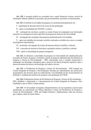 52
Art. 120. A pesquisa poderá ser executada com o apoio financeiro externo, através de
instituições idôneas, públicas ou privadas, não governamentais, nacionais ou internacionais.
Art. 121. O estímulo às atividades de pesquisa se constituirá principalmente em:
I – capacitação de docentes através de cursos de pós-graduação;
II – apoio à consolidação dos NUPES e a outros;
III – realização de convênios, acordos ou outras formas de cooperação com instituições
nacionais ou estrangeiras na área específica da pesquisa de interesse da Universidade;
IV – divulgação dos resultados das pesquisas produzidas pela Universidade;
V – apoio aos trabalhos de iniciação científica realizados no âmbito dos cursos a exemplo
de programas experimentais;
VI – promoção e divulgação de eventos de natureza técnico-científica e cultural;
VII – concessão de incentivos funcionais a produção artística, científica e cultural;
VIII – apoio à consolidação de grupos emergentes.
Art. 122. As diretrizes e prioridades da pesquisa na Universidade são estabelecidas pelo
Conselho de Ensino, Pesquisa e Extensão a partir de proposta elaborada pela Pró-Reitoria de
Pesquisa e Ensino de Pós-Graduação – PPG, sintonizadas com a vocação institucional e
embasadas nas demandas estratégicas para o processo de desenvolvimento regional e para o
desenvolvimento da ciência, da tecnologia, da cultura e da arte.
Art. 123. A Pró-Reitoria de Pesquisa e Ensino de Pós-Graduação – PPG manterá um
Comitê Integrado de Pesquisa e Pós-Graduação formado por representantes dos professores
pesquisadores das diversas áreas de conhecimento, com finalidade de dar assessoramento na
definição e condução das políticas de pesquisa e pós-graduação da UNEB.
Art. 124. O Regimento Interno da Pró-Reitoria de Pesquisa e Ensino de Pós-Graduação –
PPG, detalhará a organização e o funcionamento do Comitê Integrado de Pesquisa e Pós-
Graduação a que se refere o artigo anterior.
Art. 125. A Universidade consignará, obrigatoriamente, em seu orçamento, recursos para
atendimento ao especificado nos Planos Operativos Anuais da Pró-Reitoria de Pesquisa e
Ensino de Pós-Graduação – PPG, dos Órgãos Setoriais e Suplementares, além dos recursos
que venham a obter de outras fontes.
 