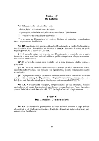 53
Seção IV
Da Extensão
Art. 126. A extensão será entendida como:
I – interação da Universidade com a sociedade;
II – promoção e estímulo às atividades sócio-culturais dos Departamentos;
III – socialização do conhecimento acadêmico;
IV – presença da Universidade no contexto histórico da sociedade, propiciando o
exercício permanente da cidadania.
Art. 127. A extensão será desenvolvida pelos Departamentos e Órgãos Suplementares,
em articulação com a Pró-Reitoria de Extensão - PROEX, atendendo às diretrizes gerais
traçadas pelo CONSU, ouvido o CONSEPE.
§ 1º A extensão poderá ser proposta pelo Departamento e executada com o apoio
financeiro externo, através de instituições idôneas, públicas ou privadas, não governamentais,
nacionais ou internacionais.
§ 2º. Os serviços de extensão serão prestados sob a forma de cursos, estudos, projetos e
programas.
§ 3º. Os Cursos de Extensão serão oferecidos ao público, em nível universitário ou não,
nas modalidades presencial ou à distância, com o propósito de elevar a eficiência dos padrões
comunitários.
§ 4º. Os programas e serviços de extensão na área acadêmica sócio comunitária e artístico
cultural serão realizados pelos Departamentos e Órgãos Suplementares, em articulação com a
Pró-Reitoria de Extensão, atendendo as diretrizes gerais traçadas pelo CONSEPE.
Art. 128. A Universidade consignará, obrigatoriamente, em seu orçamento, recursos
destinados as atividades de extensão, de acordo com o especificado nos Planos Operativos
Anuais, da Pró-Reitoria de Extensão – PROEX, dos Órgãos Setoriais e Suplementares.
Seção V
Das Atividades Complementares
Art. 129. A Universidade proporcionará aos seus discentes, docentes e corpo técnico-
administrativo, atividades complementares de difusão e fomento da cultura, da arte, do lazer
e do exercício da cidadania.
 