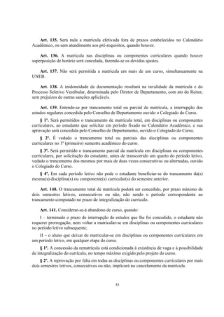 55
Art. 135. Será nula a matrícula efetivada fora de prazos estabelecidos no Calendário
Acadêmico, ou sem atendimento aos pré-requisitos, quando houver.
Art. 136. A matrícula nas disciplinas ou componentes curriculares quando houver
superposição de horário será cancelada, fazendo-se os devidos ajustes.
Art. 137. Não será permitida a matrícula em mais de um curso, simultaneamente na
UNEB.
Art. 138. A inidoneidade da documentação resultará na invalidade da matrícula e do
Processo Seletivo Vestibular, determinada pelo Diretor de Departamento, com ato do Reitor,
sem prejuízos de outras sanções aplicáveis.
Art. 139. Entende-se por trancamento total ou parcial de matrícula, a interrupção dos
estudos regulares concedida pelo Conselho de Departamento ouvido o Colegiado do Curso.
§ 1º. Será permitidos o trancamento de matrícula total, em disciplinas ou componentes
curriculares, ao estudante que solicitar em período fixado no Calendário Acadêmico, e sua
aprovação será concedida pelo Conselho de Departamento, ouvido o Colegiado do Curso.
§ 2º. É vedado o trancamento total ou parciais das disciplinas ou componentes
curriculares no 1º (primeiro) semestre acadêmico do curso.
§ 3º. Será permitido o trancamento parcial da matrícula em disciplinas ou componentes
curriculares, por solicitação do estudante, antes de transcorrido um quarto do período letivo,
vedado o trancamento dos mesmos por mais de duas vezes consecutivas ou alternadas, ouvido
o Colegiado do Curso.
§ 4º. Em cada período letivo não pode o estudante beneficiar-se do trancamento da(s)
mesma(s) disciplina(s) ou componente(s) curricular(s) do semestre anterior.
Art. 140. O trancamento total de matrícula poderá ser concedido, por prazo máximo de
dois semestres letivos, consecutivos ou não, não sendo o período correspondente ao
trancamento computado no prazo de integralização do currículo.
Art. 141. Considerar-se-á abandono de curso, quando:
I – terminado o prazo de interrupção de estudos que lhe foi concedido, o estudante não
requerer prorrogação, nem voltar a matricular-se em disciplinas ou componentes curriculares
no período letivo subsequente;
II – o aluno que deixar de matricular-se em disciplinas ou componentes curriculares em
um período letivo, em qualquer etapa do curso.
§ 1º. A concessão da rematrícula está condicionada à existência de vaga e à possibilidade
de integralização do currículo, no tempo máximo exigido pelo projeto do curso.
§ 2º. A reprovação por falta em todas as disciplinas ou componentes curriculares por mais
dois semestres letivos, consecutivos ou não, implicará no cancelamento da matrícula.
 