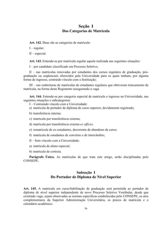 56
Seção I
Das Categorias de Matrícula
Art. 142. Duas são as categorias de matrícula:
I – regular;
II – especial.
Art. 143. Entende-se por matrícula regular aquela realizada nas seguintes situações:
I – por candidato classificado em Processo Seletivo;
II – nas matrículas renovadas por estudantes dos cursos regulares de graduação, pós-
graduação ou seqüenciais oferecidos pela Universidade para os quais tenham, por alguma
forma de ingresso, contraído vínculo com a Instituição;
III – nas reaberturas de matrículas de estudantes regulares que obtiveram trancamento de
matrícula, na forma deste Regimento assegurando a vaga.
Art. 144. Entende-se por categoria especial de matrícula o ingresso na Universidade, nas
seguintes situações e subcategorias:
I – Contraindo vínculo com a Universidade:
a) matrícula de portador de diploma de curso superior, devidamente registrado;
b) transferência interna;
c) matrícula por transferência externa;
d) matrícula por transferência externa ex offício;
e) rematrícula de ex-estudantes, decorrente de abandono de curso;
f) matrícula de estudantes de convênio e de intercâmbio;
II – Sem vínculo com a Universidade:
a) matrícula de aluno especial;
b) matrícula de cortesia.
Parágrafo Único. As matrículas de que trata este artigo, serão disciplinadas pelo
CONSEPE.
Subseção I
Do Portador de Diploma de Nível Superior
Art. 145. A matrícula em curso/habilitação de graduação será permitida ao portador de
diploma de nível superior independente de novo Processo Seletivo Vestibular, desde que
existindo vaga, sejam observadas as normas específicas estabelecidas pelo CONSEPE, os atos
complementares da Superior Administração Universitária, os prazos de matrícula e o
calendário acadêmico.
 