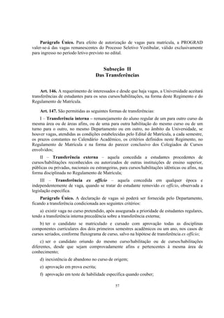 57
Parágrafo Único. Para efeito de autorização de vagas para matrícula, a PROGRAD
valer-se-á das vagas remanescentes do Processo Seletivo Vestibular, válido exclusivamente
para ingresso no período letivo previsto no edital.
Subseção II
Das Transferências
Art. 146. A requerimento de interessados e desde que haja vagas, a Universidade aceitará
transferências de estudantes para os seus cursos/habilitações, na forma deste Regimento e do
Regulamento de Matrícula.
Art. 147. São permitidas as seguintes formas de transferências:
I – Transferência interna – remanejamento do aluno regular de um para outro curso da
mesma área ou de áreas afins, ou de uma para outra habilitação do mesmo curso ou de um
turno para o outro, no mesmo Departamento ou em outro, no âmbito da Universidade, se
houver vagas, atendidas as condições estabelecidas pelo Edital de Matrícula, a cada semestre,
os prazos constantes no Calendário Acadêmico, os critérios definidos neste Regimento, no
Regulamento de Matrícula e na forma do parecer conclusivo dos Colegiados de Cursos
envolvidos;
II – Transferência externa – aquela concedida a estudantes procedentes de
cursos/habilitações reconhecidos ou autorizados de outras instituições de ensino superior,
públicas ou privadas, nacionais ou estrangeiras, para cursos/habilitações idênticas ou afins, na
forma disciplinada no Regulamento de Matrícula;
III – Transferência ex offício – aquela concedida em qualquer época e
independentemente de vaga, quando se tratar do estudante removido ex offício, observada a
legislação específica.
Parágrafo Único. A declaração de vagas só poderá ser fornecida pelo Departamento,
ficando a transferência condicionada aos seguintes critérios:
a) existir vaga no curso pretendido, após assegurada a prioridade de estudantes regulares,
tendo a transferência interna precedência sobre a transferência externa;
b) ter o candidato se matriculado e cursado com aprovação todas as disciplinas
componentes curriculares dos dois primeiros semestres acadêmicos ou um ano, nos casos de
cursos seriados, conforme fluxograma de curso, salvo na hipótese de transferência ex offício;
c) ser o candidato oriundo do mesmo curso/habilitação ou de cursos/habilitações
diferentes, desde que sejam comprovadamente afins e pertencentes à mesma área de
conhecimento;
d) inexistência de abandono no curso de origem;
e) aprovação em prova escrita;
f) aprovação em teste de habilidade específica quando couber;
 