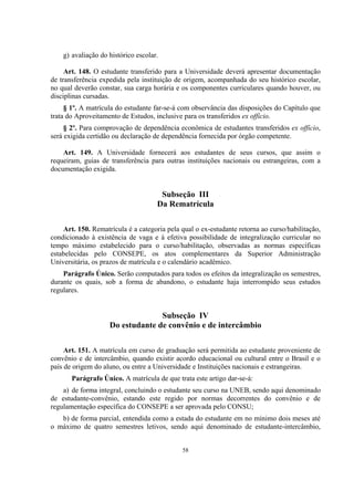 58
g) avaliação do histórico escolar.
Art. 148. O estudante transferido para a Universidade deverá apresentar documentação
de transferência expedida pela instituição de origem, acompanhada do seu histórico escolar,
no qual deverão constar, sua carga horária e os componentes curriculares quando houver, ou
disciplinas cursadas.
§ 1º. A matrícula do estudante far-se-á com observância das disposições do Capítulo que
trata do Aproveitamento de Estudos, inclusive para os transferidos ex offício.
§ 2º. Para comprovação de dependência econômica de estudantes transferidos ex offício,
será exigida certidão ou declaração de dependência fornecida por órgão competente.
Art. 149. A Universidade fornecerá aos estudantes de seus cursos, que assim o
requeiram, guias de transferência para outras instituições nacionais ou estrangeiras, com a
documentação exigida.
Subseção III
Da Rematrícula
Art. 150. Rematrícula é a categoria pela qual o ex-estudante retorna ao curso/habilitação,
condicionado à existência de vaga e à efetiva possibilidade de integralização curricular no
tempo máximo estabelecido para o curso/habilitação, observadas as normas específicas
estabelecidas pelo CONSEPE, os atos complementares da Superior Administração
Universitária, os prazos de matrícula e o calendário acadêmico.
Parágrafo Único. Serão computados para todos os efeitos da integralização os semestres,
durante os quais, sob a forma de abandono, o estudante haja interrompido seus estudos
regulares.
Subseção IV
Do estudante de convênio e de intercâmbio
Art. 151. A matrícula em curso de graduação será permitida ao estudante proveniente de
convênio e de intercâmbio, quando existir acordo educacional ou cultural entre o Brasil e o
país de origem do aluno, ou entre a Universidade e Instituições nacionais e estrangeiras.
Parágrafo Único. A matrícula de que trata este artigo dar-se-á:
a) de forma integral, concluindo o estudante seu curso na UNEB, sendo aqui denominado
de estudante-convênio, estando este regido por normas decorrentes do convênio e de
regulamentação específica do CONSEPE a ser aprovada pelo CONSU;
b) de forma parcial, entendida como a estada do estudante em no mínimo dois meses até
o máximo de quatro semestres letivos, sendo aqui denominado de estudante-intercâmbio,
 