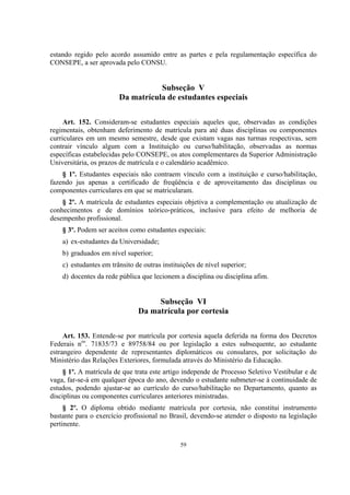 59
estando regido pelo acordo assumido entre as partes e pela regulamentação específica do
CONSEPE, a ser aprovada pelo CONSU.
Subseção V
Da matrícula de estudantes especiais
Art. 152. Consideram-se estudantes especiais aqueles que, observadas as condições
regimentais, obtenham deferimento de matrícula para até duas disciplinas ou componentes
curriculares em um mesmo semestre, desde que existam vagas nas turmas respectivas, sem
contrair vínculo algum com a Instituição ou curso/habilitação, observadas as normas
específicas estabelecidas pelo CONSEPE, os atos complementares da Superior Administração
Universitária, os prazos de matrícula e o calendário acadêmico.
§ 1º. Estudantes especiais não contraem vínculo com a instituição e curso/habilitação,
fazendo jus apenas a certificado de freqüência e de aproveitamento das disciplinas ou
componentes curriculares em que se matricularam.
§ 2º. A matrícula de estudantes especiais objetiva a complementação ou atualização de
conhecimentos e de domínios teórico-práticos, inclusive para efeito de melhoria de
desempenho profissional.
§ 3º. Podem ser aceitos como estudantes especiais:
a) ex-estudantes da Universidade;
b) graduados em nível superior;
c) estudantes em trânsito de outras instituições de nível superior;
d) docentes da rede pública que lecionem a disciplina ou disciplina afim.
Subseção VI
Da matrícula por cortesia
Art. 153. Entende-se por matrícula por cortesia aquela deferida na forma dos Decretos
Federais nos
. 71835/73 e 89758/84 ou por legislação a estes subsequente, ao estudante
estrangeiro dependente de representantes diplomáticos ou consulares, por solicitação do
Ministério das Relações Exteriores, formulada através do Ministério da Educação.
§ 1º. A matrícula de que trata este artigo independe de Processo Seletivo Vestibular e de
vaga, far-se-á em qualquer época do ano, devendo o estudante submeter-se à continuidade de
estudos, podendo ajustar-se ao currículo do curso/habilitação no Departamento, quanto as
disciplinas ou componentes curriculares anteriores ministradas.
§ 2º. O diploma obtido mediante matrícula por cortesia, não constitui instrumento
bastante para o exercício profissional no Brasil, devendo-se atender o disposto na legislação
pertinente.
 