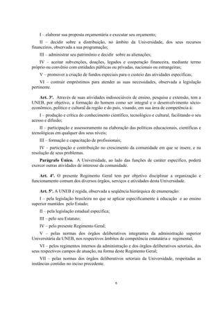 6
I – elaborar sua proposta orçamentária e executar seu orçamento;
II – decidir sobre a distribuição, no âmbito da Universidade, dos seus recursos
financeiros, observada a sua programação;
III – administrar seu patrimônio e decidir sobre as alienações;
IV – aceitar subvenções, doações, legados e cooperação financeira, mediante termo
próprio ou convênio com entidades públicas ou privadas, nacionais ou estrangeiras;
V – promover a criação de fundos especiais para o custeio das atividades específicas;
VI – contrair empréstimos para atender as suas necessidades, observada a legislação
pertinente.
Art. 3º. Através de suas atividades indissociáveis de ensino, pesquisa e extensão, tem a
UNEB, por objetivo, a formação do homem como ser integral e o desenvolvimento sócio-
econômico, político e cultural da região e do país, visando, em sua área de competência à:
I – produção e crítica do conhecimento científico, tecnológico e cultural, facilitando o seu
acesso e difusão;
II – participação e assessoramento na elaboração das políticas educacionais, científicas e
tecnológicas em qualquer dos seus níveis;
III – formação e capacitação de profissionais;
IV – participação e contribuição no crescimento da comunidade em que se insere, e na
resolução de seus problemas.
Parágrafo Único. A Universidade, ao lado das funções de caráter específico, poderá
exercer outras atividades de interesse da comunidade.
Art. 4º. O presente Regimento Geral tem por objetivo disciplinar a organização e
funcionamento comum dos diversos órgãos, serviços e atividades desta Universidade.
Art. 5º. A UNEB é regida, observada a seqüência hierárquica de enumeração:
I – pela legislação brasileira no que se aplicar especificamente à educação e ao ensino
superior mantidos pelo Estado;
II – pela legislação estadual específica;
III – pelo seu Estatuto;
IV – pelo presente Regimento Geral;
V – pelas normas dos órgãos deliberativos integrantes da administração superior
Universitária da UNEB, nos respectivos âmbitos de competência estatutária e regimental;
VI – pelos regimentos internos da administração e dos órgãos deliberativos setoriais, dos
seus respectivos campos de atuação, na forma deste Regimento Geral;
VII – pelas normas dos órgãos deliberativos setoriais da Universidade, respeitadas as
instâncias contidas no inciso precedente.
 
