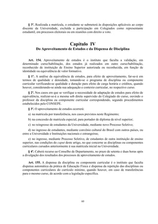60
§ 3º. Realizada a matrícula, o estudante se submeterá às disposições aplicáveis ao corpo
discente da Universidade, excluída a participação em Colegiados como representante
estudantil, em processos eleitorais ou em reuniões com direito a voto.
Capítulo IV
Do Aproveitamento de Estudos e da Dispensa de Disciplina
Art. 154. Aproveitamento de estudos é o instituto que faculta a validação, em
determinado curso/habilitação, dos estudos já realizados em outro curso/habilitação,
reconhecido de instituição de Ensino Superior autorizada ou reconhecida, em função de
identidade ou equivalência de valor formativo.
§ 1º. A análise da equivalência de estudos, para efeito de aproveitamento, far-se-á em
termos de qualidade e densidade, tomando-se o programa de disciplina ou componente
curricular verificando-se qualidade e duração para efeito de carga horária e créditos, quando
houver, considerando-se ainda sua adequação e contexto curricular, no respectivo curso.
§ 2º. Nos casos em que se verifique a necessidade de adaptação de estudos para efeito de
equivalência, realizar-se-á a mesma sob direta supervisão do Colegiado do curso, ouvindo o
professor da disciplina ou componente curricular correspondendo, segundo procedimentos
estabelecidos pelo CONSEPE.
§ 3º. O aproveitamento de estudos ocorrerá:
a) na matrícula por transferência, nos casos previstos neste Regimento;
b) na concessão de matrícula especial, para portador de diploma de nível superior;
c) no reingresso de estudantes da Universidade, mediante novo Processo Seletivo;
d) no ingresso de estudantes, mediante convênio cultural do Brasil com outros países, ou
entre a Universidade e Instituições nacionais e estrangeiras;
e) no ingresso, mediante Processo Seletivo, de estudantes de outra instituição de ensino
superior, nas condições do caput deste artigo, no que concerne as disciplinas ou componentes
curriculares cursados anteriormente à sua matrícula inicial na Universidade.
§ 4º. Caberá recurso ao Conselho de Departamento, no prazo de setenta e duas horas após
a divulgação dos resultados dos processos de aproveitamento de estudos.
Art. 155. A dispensa da disciplina ou componente curricular é o instituto que faculta
dispensa automática da prática de Educação Física e dispensa da repetição das disciplinas ou
componentes curriculares do currículo mínimo, quando houver, em caso de transferências
para o mesmo curso, de acordo com a legislação específica.
 