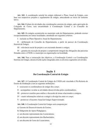 62
Art. 163. A coordenação setorial de estágio elaborará o Plano Anual de Estágio, com
base nos respectivos projetos e regulamento de estágio, antecedendo ao inicio do semestre
letivo.
Art. 164. O plano de atividades das coordenações setoriais de estágio, após aprovação do
Colegiado de Curso, será encaminhado à Coordenação Central e ao Conselho de
Departamento.
Art. 165. Os estágios acontecerão no município sede do Departamento, podendo ocorrer
excepcionalmente em outras localidades, atendendo aos seguintes critérios:
I – inclusão no Plano Operativo Anual do Departamento;
II – deliberação do Conselho de Departamento, a partir de parecer da Coordenação
Setorial de Estágio;
III – relevância social do projeto a ser executado durante o estágio;
IV – garantia da execução do projeto e cumprimento integral das obrigações das parcerias
firmadas entre a UNEB e o município ou organizações na localidade.
Art. 166. Para a consecução dos objetivos, a Coordenação Central e as Coordenações
Setoriais de Estágio, desenvolverão ações integradas entre os diversos segmentos envolvidos.
Seção I
Da Coordenação Central de Estágio
Art. 167. A Coordenação Central de Estágio da UNEB está vinculada à Pró-Reitoria de
Ensino de Graduação e tem as seguintes atribuições:
I – assessorar os coordenadores de estágio dos campi;
II – acompanhar e avaliar as atividades desenvolvidas pelos coordenadores;
III – promover reuniões para análise e discussão de temas relacionados a estágios.
IV – reunir informações relativas a estágio e divulgá-las entre os campi;
V – promover o Encontro Anual de Estágio Supervisionado.
Art. 168. A Coordenação Central de Estágio será composta por:
a) Gerente de Desenvolvimento de Ensino;
b) Subgerente de Apoio Pedagógico;
c) um docente representante das Licenciaturas;
d) um docente representante dos Bacharelados;
e) um discente de Curso de Licenciatura;
 