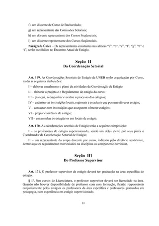 63
f) um discente de Curso de Bacharelado;
g) um representante das Comissões Setoriais;
h) um docente representante dos Cursos Seqüenciais;
i) um discente representante dos Cursos Seqüenciais.
Parágrafo Único – Os representantes constantes nas alíneas “c”, “d”, “e”, “f”, “g”, “h” e
“i”, serão escolhidos no Encontro Anual de Estágio.
Seção II
Da Coordenação Setorial
Art. 169. As Coordenações Setoriais de Estágio da UNEB serão organizadas por Curso,
tendo as seguintes atribuições:
I – elaborar anualmente o plano de atividades da Coordenação de Estágio;
II – elaborar o projeto e o Regulamento de estágio do curso;
III – planejar, acompanhar e avaliar o processo dos estágios;
IV – cadastrar as instituições locais, regionais e estaduais que possam oferecer estágio;
V – contactar com instituições que assegurem oferecer estágios;
VI – propor convênios de estágio;
VII – encaminhar os estagiários aos locais de estágio.
Art. 170. As coordenações setoriais de Estágio terão a seguinte composição:
I – os professores de estágio supervisionado, sendo um deles eleito por seus pares o
Coordenador da Coordenação Setorial de Estágio;
II – um representante do corpo discente por curso, indicado pelo diretório acadêmico,
dentre aqueles regularmente matriculados na disciplina ou componente curricular.
Seção III
Do Professor Supervisor
Art. 171. O professor supervisor de estágio deverá ter graduação na área específica do
estágio.
§ 1º. Nos cursos de Licenciatura, o professor supervisor deverá ser licenciado na área.
Quando não houver disponibilidade de professor com essa formação, ficarão responsáveis
conjuntamente pelos estágios os professores da área específica e professores graduados em
pedagogia, com experiência em estágio supervisionado.
 