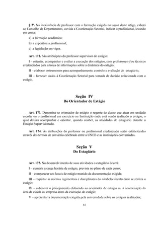 64
§ 2º. Na inexistência de professor com a formação exigida no caput deste artigo, caberá
ao Conselho de Departamento, ouvida a Coordenação Setorial, indicar o profissional, levando
em conta:
a) a formação acadêmica;
b) a experiência profissional;
c) a legislação em vigor.
Art. 172. São atribuições do professor supervisor do estágio:
I – orientar, acompanhar e avaliar a execução dos estágios, com professores e/ou técnicos
credenciados para a troca de informações sobre a dinâmica do estágio;
II – elaborar instrumentos para acompanhamento, controle e avaliação do estagiário;
III – fornecer dados à Coordenação Setorial para tomada de decisão relacionada com o
estágio.
Seção IV
Do Orientador de Estágio
Art. 173. Denomina-se orientador de estágio o regente de classe que atuar em unidade
escolar ou o profissional em exercício na Instituição onde está sendo realizado o estágio, o
qual deverá acompanhar e orientar, quando couber, as atividades do estagiário durante o
Estágio Supervisionado.
Art. 174. As atribuições do professor ou profissional credenciado serão estabelecidas
através dos termos de convênio celebrado entre a UNEB e as instituições conveniadas.
Seção V
Do Estagiário
Art. 175. No desenvolvimento de suas atividades o estagiário deverá:
I – cumprir a carga horária de estágio, prevista no plano de cada curso;
II – comparecer aos locais de estágio munido da documentação exigida;
III – respeitar as normas regimentais e disciplinares do estabelecimento onde se realiza o
estágio;
IV – submeter o planejamento elaborado ao orientador de estágio ou à coordenação da
área da escola ou empresa antes da execução do estágio;
V – apresentar a documentação exigida pela universidade sobre os estágios realizados;
 