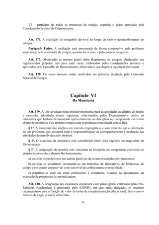 65
VI – participar de todos os processos de estágio, segundo o plano aprovado pela
Coordenação Setorial do Departamento.
Art. 176. A avaliação do estagiário dar-se-á ao longo de todo o desenvolvimento do
estágio.
Parágrafo Único. A avaliação será processada de forma cooperativa pelo professor
supervisor, pelo orientador de estágio, quando for o caso, e pelo próprio estagiário.
Art. 177. Observadas as normas gerais deste Regimento, os estágios obedecerão aos
regulamentos próprios, um para cada curso, elaborados pelas coordenações setoriais e
aprovados pelo Conselho de Departamento, observado o que dispõe a legislação pertinente.
Art. 178. Os casos omissos serão resolvidos em primeira instância pela Comissão
Setorial de Estágio.
Capítulo VI
Da Monitoria
Art. 179. A Universidade pode instituir monitoria, para as atividades auxiliares de ensino
e extensão, admitindo alunos regulares, selecionados pelos Departamentos dentre os
estudantes que tenham demonstrado aproveitamento na disciplina ou componente curricular
objeto de monitoria e/ou tenham comprovada experiência relacionada com a área.
§ 1º. A monitoria não implica em vínculo empregatício e será exercida sob a orientação
de um professor, que assumirá toda a responsabilidade de acompanhamento e avaliação das
atividades desenvolvidas pelo monitor.
§ 2º. O exercício da monitoria será considerado título para ingresso no magistério da
Universidade.
§ 3º. A designação de monitor será vinculada na disciplina ou componente curricular ou
projeto de extensão, cabendo-lhe basicamente:
a) auxiliar os professores em tarefas passíveis de serem executadas por estudantes;
b) auxiliar os estudantes orientando-os em trabalhos de laboratório, de biblioteca, de
campo e em outros compatíveis com seu nível de conhecimento e experiência;
c) constituir-se num elo entre professores e estudantes, visando ao ajustamento da
execução de programas de aprendizagem.
Art. 180. A designação dos monitores obedecerá a um plano global elaborado pelas Pró-
Reitorias Acadêmicas e aprovados pelo CONSU, em que serão indicados os recursos
orçamentários para a fixação do valor da bolsa de complementação educacional, bem como o
número de vagas a serem oferecidas.
 