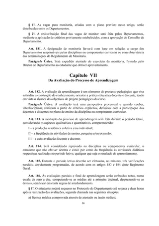 66
§ 1º. As vagas para monitoria, criadas com o plano previsto neste artigo, serão
distribuídas entre os Departamentos.
§ 2º. A redistribuição final das vagas de monitor será feita pelos Departamentos,
mediante a aplicação de critérios previamente estabelecidos, com a aprovação do Conselho de
Departamento.
Art. 181. A designação de monitoria far-se-á com base em seleção, a cargo dos
Departamentos responsáveis pelas disciplinas ou componentes curricular ou com observância
das determinações do Regulamento de Monitoria.
Parágrafo Único. Será expedido atestado do exercício da monitoria, firmado pelo
Diretor de Departamento ao estudante que obtiver aproveitamento.
Capítulo VII
Da Avaliação do Processo de Aprendizagem
Art. 182. A avaliação da aprendizagem é um elemento do processo pedagógico que visa
subsidiar a construção do conhecimento, orientar a prática educativa docente e discente, tendo
em vista o alcance dos objetivos do projeto pedagógico do curso.
Parágrafo Único. A avaliação terá uma perspectiva processual e quando couber,
interdisciplinar, realizada a partir de critérios explícitos, definidos com a participação dos
docentes e discentes no plano de ensino da disciplina ou componentes curricular.
Art. 183. A avaliação do processo de aprendizagem será feita durante o período letivo,
considerando os aspectos qualitativos e quantitativos, compreendendo:
I – a produção acadêmica coletiva e/ou individual;
II – a freqüência às atividades de ensino, pesquisa e/ou extensão;
III – a auto-avaliação discente e docente.
Art. 184. Será considerado reprovado na disciplina ou componentes curricular, o
estudante que não obtiver setenta e cinco por cento da freqüência às atividades didáticas
respectivas realizadas no período letivo, qualquer que seja o resultado do aproveitamento.
Art. 185. Durante o período letivo deverão ser efetuadas, no mínimo, três verificações
parciais, devidamente programadas, de acordo com os artigos 183 e 184 deste Regimento
Geral.
Art. 186. Às avaliações parciais e final de aprendizagem serão atribuídas notas, numa
escala de zero a dez, computando-se as médias até a primeira decimal, desprezando-se as
demais, sem levar em conta regras de arredondamento.
§ 1º. O estudante poderá requerer no Protocolo do Departamento até setenta e duas horas
após a realização das avaliações, segunda chamada nas seguintes situações:
a) licença médica comprovada através de atestado ou laudo médico;
 