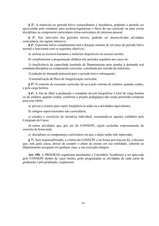 69
§ 2º. A matrícula no período letivo extraordinário é facultativa, podendo o período ser
aproveitado pelo estudante para acelerar/regularizar o fluxo do seu currículo ou para cursar
disciplinas ou componente curriculares extra-curriculares de interesse pessoal.
§ 3º. Nos intervalos dos períodos letivos, poderão ser desenvolvidas atividades
curriculares, em regime intensivo.
§ 4º. O período letivo complementar terá a duração mínima de um terço do período letivo
normal e funcionará com os seguintes objetivos:
a) utilizar os recursos humanos e materiais disponíveis no recesso escolar;
b) complementar a programação didática dos períodos regulares nos casos de:
1) insuficiência da capacidade instalada do Departamento para atender à demanda real
estudante/disciplina ou componente curricular, constatada por ocasião da matrícula;
2) redução de demanda potencial para o período letivo subsequente;
3) normalização de fluxo de integralização curricular;
§ 5º. O controle da execução curricular far-se-á pelo sistema de créditos, quando couber,
e pela carga horária.
§ 6º. A fim de obter a graduação o estudante deverá integralizar o total de carga horária
ou de créditos, quando couber, conforme o projeto pedagógico não sendo permitido computar
para esse efeito:
a) provas e exames para suprir freqüência às aulas ou a atividades equivalentes;
b) estágios supervisionados não curriculares;
c) estudos e exercícios de iniciativa individual, executando-se aqueles validados pelo
Colegiado de Curso;
d) outras atividades que, por ato do CONSEPE, sejam excluídas expressamente do
conceito de horas/aula;
e) disciplinas ou componentes curriculares em que o aluno tenha sido reprovado;
§ 7º. Será responsabilizado, a critério do CONSEPE e na forma prevista em lei, o docente
que, sem justa causa, deixar de cumprir o plano de ensino em sua totalidade, cabendo ao
Departamento assegurar em qualquer caso, a sua execução integral.
Art. 196. A PROGRAD organizará anualmente o Calendário Acadêmico a ser aprovado
pelo CONSEPE dentro de cujos limites serão programadas as atividades de cada curso de
graduação e pós-graduação, seqüenciais.
 