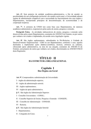 7
Art. 6º. Sem prejuízo da unidade acadêmico-administrativa, a fim de atender as
peculiaridades de sua configuração territorial e do modelo multicampi, a Universidade adotará
regime de administração compatível com a necessidade do funcionamento dos seus órgãos e
Departamentos, incorporando princípios de descentralização, de economicidade e de
cooperação recíproca.
Art. 7º. A estrutura da UNEB tem como base seus Departamentos, de natureza
acadêmico-administrativo, responsáveis pelas ações de ensino, pesquisa e extensão.
Parágrafo Único. As atividades indissociáveis de ensino, pesquisa e extensão serão
desenvolvidas pelos atuais Departamentos, constantes do ANEXO I do Estatuto, ou por outros
que venham a ser criados e implantados, de acordo com a legislação vigente.
Art. 8º. São órgãos suplementares, subordinados às Pró-Reitorias, à Unidade de
Desenvolvimento Organizacional - UDO ou aos Departamentos, conforme o caso, aqueles
destinados a implementar ações didático-científicas, técnicas, artísticas ou culturais,
oferecendo apoio administrativo, na área de sua atuação, constantes do ANEXO II do
Estatuto, sem prejuízo de outros que venham a ser criados, discriminados no ANEXO ÚNICO
deste Regimento.
TÍTULO II
DA ESTRUTURA ORGANIZACIONAL
Capítulo I
Dos Órgãos em Geral
Art. 9º. Compreendem a administração da Universidade:
I – órgãos de administração superior;
II – órgãos de administração setorial;
III – órgãos suplementares;
IV – órgãos de apoio administrativo.
§ 1º. São órgãos da Administração Superior:
I – Conselho Universitário – CONSU;
II – Conselho Superior de Ensino, Pesquisa e Extensão – CONSEPE;
III – Conselho de Administração – CONSAD;
IV – Reitoria.
§ 2º. São órgãos da Administração Setorial:
I – Departamentos;
II – Colegiados de Curso.
 