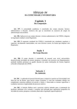 70
TÍTULO IV
DA COMUNIDADE UNIVERSITÁRIA
Capítulo I
Da Composição
Art. 197. A comunidade acadêmica é constituída dos corpos docente, técnico-
administrativo e discente, inclusive dos que se encontram no exercício de cargos de
administração universitária.
Art. 198. Aplicar-se-á aos corpos docente e técnico-administrativo da UNEB o disposto
na legislação estadual e neste Regimento.
Art. 199. O segmento estudantil da UNEB é constituído por estudantes regulares e
especiais, devidamente matriculados, nos seus diversos cursos, na forma que dispuser este
Regimento.
Seção I
Do Corpo Docente
Art. 200. O corpo docente é constituído de pessoal com nível universitário,
desenvolvendo atividades de ensino, pesquisa e extensão, em exercício nos Departamentos,
podendo também pertencer ao quadro docente de outras instituições de Ensino Superior
colocado à disposição da UNEB.
Subseção I
Da Admissão
Art. 201. A admissão de pessoal docente para a respectiva carreira na Universidade será
feita por ato do Reitor, para prover cargos existentes, à vista dos resultados obtidos nos
competentes concursos públicos de provas e títulos, e observadas as normas específicas e
condições inerentes à legitimidade do processo seletivo.
Art. 202. A Seleção Pública será o processo seletivo adotado para a contratação do
professor substituto e/ou visitante, e somente será utilizada para suprimento temporário de
atividade de ensino, pesquisa e extensão observada a legislação especial aplicável.
 