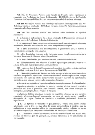 71
Art. 203. Os Concursos Públicos para Seleção de Docentes serão organizados e
executados pela Pró-Reitoria de Ensino de Graduação – PROGRAD, através da Comissão
Permanente de Concurso Público Docente, ouvidas as demais Pró-Reitorias acadêmicas.
Art. 204. As Seleções Públicas para contratação de docentes serão organizadas pela Pró-
Reitoria de Ensino de Graduação – PROGRAD ouvida as demais Pró-Reitorias Acadêmicas e
executadas pelos Departamentos.
Art. 205. Nos concursos públicos para docentes serão observadas as seguintes
prescrições:
I – a abertura de cada concurso far-se-á por solicitação do Departamento interessado à
Reitoria, através da Pró-Reitoria de Ensino de Graduação;
II – o concurso será aberto e anunciado em âmbito nacional, com antecedência mínima de
noventa dias, mediante edital subscrito pelo Reitor e amplamente divulgado;
III – o edital discriminará a área de conhecimento e, quando for o caso, as matérias e
eixos temáticos abrangidas pelo concurso;
IV – além do edital do concurso, serão elaboradas normas complementares como parte
integrante do mesmo, devidamente submetidas ao Reitor;
V – a Banca Examinadora, pela ordem decrescente, classificará os candidatos;
VI – ocorrendo empate, após aplicados os critérios especiais para cada caso, observar-se-
á o que dispuserem o edital e as normas complementares;
VII – o parecer final da Banca Examinadora só poderá ser recusado à vista de manifesta
irregularidade e pelo voto de dois terços dos membros do CONSEPE.
§ 1º. Na seleção para funções docentes, os títulos abrangerão a formação universitária do
candidato, sua produção intelectual e a sua eficiência didática ou técnico-profissional, sempre
relacionadas com a área de estudos correspondentes aos cursos existentes no Departamento,
incluindo-se, com a devida comprovação, entre outros elementos:
a) formação universitária: os cursos de graduação, os estágios e cursos de pós-graduação;
b) produção científica: os trabalhos de natureza científica, técnica, cultural e artística,
publicados em livros e periódicos com Conselho Editorial, bem como orientação de
monografias, dissertações, teses e Projetos de Pesquisa;
c) eficiência didática: atividades exercidas no magistério sobretudo de grau superior,
experiência técnico-profissional comprovada na área de conhecimento específica,
desempenho de cargos, funções ou comissões e atividades profissionais dentro da
especialidade.
§ 2º. Os diplomas e certificados de pós-graduação, somente serão aceitos quando
relacionados com a área ou área afim de estudo correspondente à matéria, área de
conhecimento e eixos temáticos, objeto do concurso/seleção pública, e obtidos em cursos
recomendados pelo órgão competente ou revalidados por instituições credenciadas.
§ 3º. O período de validade do concurso, fixado no respectivo edital será de dois anos,
podendo ser renovado por até igual período, havendo necessidade e por conveniência da
Universidade.
 