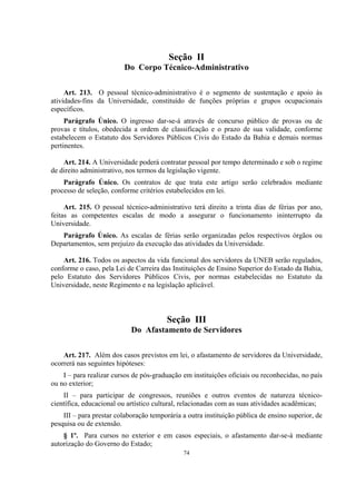 74
Seção II
Do Corpo Técnico-Administrativo
Art. 213. O pessoal técnico-administrativo é o segmento de sustentação e apoio às
atividades-fins da Universidade, constituído de funções próprias e grupos ocupacionais
específicos.
Parágrafo Único. O ingresso dar-se-á através de concurso público de provas ou de
provas e títulos, obedecida a ordem de classificação e o prazo de sua validade, conforme
estabelecem o Estatuto dos Servidores Públicos Civis do Estado da Bahia e demais normas
pertinentes.
Art. 214. A Universidade poderá contratar pessoal por tempo determinado e sob o regime
de direito administrativo, nos termos da legislação vigente.
Parágrafo Único. Os contratos de que trata este artigo serão celebrados mediante
processo de seleção, conforme critérios estabelecidos em lei.
Art. 215. O pessoal técnico-administrativo terá direito a trinta dias de férias por ano,
feitas as competentes escalas de modo a assegurar o funcionamento ininterrupto da
Universidade.
Parágrafo Único. As escalas de férias serão organizadas pelos respectivos órgãos ou
Departamentos, sem prejuízo da execução das atividades da Universidade.
Art. 216. Todos os aspectos da vida funcional dos servidores da UNEB serão regulados,
conforme o caso, pela Lei de Carreira das Instituições de Ensino Superior do Estado da Bahia,
pelo Estatuto dos Servidores Públicos Civis, por normas estabelecidas no Estatuto da
Universidade, neste Regimento e na legislação aplicável.
Seção III
Do Afastamento de Servidores
Art. 217. Além dos casos previstos em lei, o afastamento de servidores da Universidade,
ocorrerá nas seguintes hipóteses:
I – para realizar cursos de pós-graduação em instituições oficiais ou reconhecidas, no país
ou no exterior;
II – para participar de congressos, reuniões e outros eventos de natureza técnico-
científica, educacional ou artístico cultural, relacionadas com as suas atividades acadêmicas;
III – para prestar colaboração temporária a outra instituição pública de ensino superior, de
pesquisa ou de extensão.
§ 1º. Para cursos no exterior e em casos especiais, o afastamento dar-se-á mediante
autorização do Governo do Estado;
 