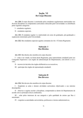 76
Seção VI
Do Corpo Discente
Art. 220. O corpo discente é constituído pelos estudantes regularmente matriculados nas
diversas disciplinas ou componentes curriculares oferecidos pela Universidade e se distribuem
pelas seguintes categorias:
I – estudantes regulares;
II – estudantes especiais.
Art. 221. O estudante regular é o matriculado em curso de graduação, pós-graduação e
seqüenciais ministrados pela Universidade.
Art. 222. São estudantes especiais aqueles constantes do Art. 152 deste Regimento.
Subseção I
Dos Direitos
Art. 223. São direitos dos membros do corpo discente:
I – votar e ser votado, na forma deste Regimento, para representante estudantil junto aos
Colegiados Superiores e aos órgãos de administração do Departamento, com direito a voz e
voto;
II – recorrer de decisões dos órgãos deliberativos ou executivos;
III – participar dos órgãos de representação estudantil.
Subseção II
Dos Deveres
Art. 224. São deveres dos membros do corpo discente:
I – freqüentar as aulas e demais atividades curriculares objetivando o seu máximo
desempenho;
II – observar o regime escolar e disciplinar, comportando-se dentro do Departamento de
acordo com os princípios éticos condizentes;
III – zelar pelos interesses de sua categoria e pela qualidade do ensino que lhes é
ministrado;
IV – respeitar as autoridades universitárias, professores e técnico-administrativos;
 