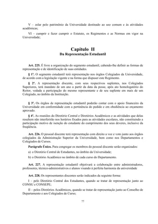 77
V – zelar pelo patrimônio da Universidade destinado ao uso comum e às atividades
acadêmicas;
VI – cumprir e fazer cumprir o Estatuto, os Regimentos e as Normas em vigor na
Universidade;
Capítulo II
Da Representação Estudantil
Art. 225. É livre a organização do segmento estudantil, cabendo-lhe definir as formas de
representação e de identificação de suas entidades.
§ 1º. O segmento estudantil terá representação nos órgãos Colegiados da Universidade,
de acordo com a legislação vigente e na forma que dispuser este Regimento.
§ 2º. A representação discente, com seus respectivos suplentes, nos Colegiados
Superiores, terá mandato de um ano a partir da data da posse, após ato homologatório do
Reitor, vedada a participação do mesmo representante e de seu suplente em mais de um
Colegiado, no âmbito da Instituição.
§ 3º. Os órgãos de representação estudantil poderão contar com o apoio financeiro da
Universidade em conformidade com a pertinência do pedido e em obediência ao orçamento
aprovado.
§ 4º. As reuniões do Diretório Central e Diretórios Acadêmicos e as atividades que delas
resultem não interferirão nos horários fixados para as atividades escolares, não constituindo a
participação motivo de isenção do estudante do cumprimento dos seus deveres, inclusive da
freqüência.
Art. 226. O pessoal discente terá representação com direito a voz e voto junto aos órgãos
colegiados da Administração Superior da Universidade, bem como nos Departamentos e
Colegiados de Cursos.
Parágrafo Único. Para congregar os membros do pessoal discente serão organizados:
a) o Diretório Central de Estudantes, no âmbito da Universidade;
b) o Diretório Acadêmico no âmbito de cada curso do Departamento.
Art. 227. A representação estudantil objetivará a colaboração entre administradores,
professores, técnico-administrativos e alunos visando à perfeita harmonia da universidade
Art. 228. Os representantes discentes serão indicados da seguinte forma:
I – pelo Diretório Central dos Estudantes, quando se tratar de representação junto ao
CONSU e CONSEPE;
II – pelos Diretórios Acadêmicos, quando se tratar de representação junto ao Conselho de
Departamento e aos Colegiados de Curso;
 