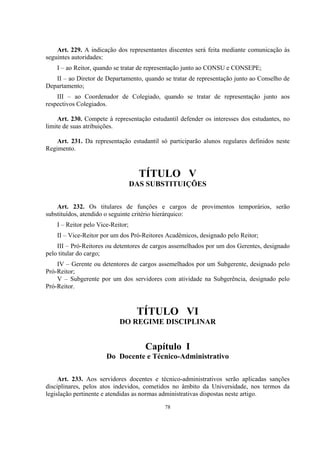 78
Art. 229. A indicação dos representantes discentes será feita mediante comunicação às
seguintes autoridades:
I – ao Reitor, quando se tratar de representação junto ao CONSU e CONSEPE;
II – ao Diretor de Departamento, quando se tratar de representação junto ao Conselho de
Departamento;
III – ao Coordenador de Colegiado, quando se tratar de representação junto aos
respectivos Colegiados.
Art. 230. Compete à representação estudantil defender os interesses dos estudantes, no
limite de suas atribuições.
Art. 231. Da representação estudantil só participarão alunos regulares definidos neste
Regimento.
TÍTULO V
DAS SUBSTITUIÇÕES
Art. 232. Os titulares de funções e cargos de provimentos temporários, serão
substituídos, atendido o seguinte critério hierárquico:
I – Reitor pelo Vice-Reitor;
II – Vice-Reitor por um dos Pró-Reitores Acadêmicos, designado pelo Reitor;
III – Pró-Reitores ou detentores de cargos assemelhados por um dos Gerentes, designado
pelo titular do cargo;
IV – Gerente ou detentores de cargos assemelhados por um Subgerente, designado pelo
Pró-Reitor;
V – Subgerente por um dos servidores com atividade na Subgerência, designado pelo
Pró-Reitor.
TÍTULO VI
DO REGIME DISCIPLINAR
Capítulo I
Do Docente e Técnico-Administrativo
Art. 233. Aos servidores docentes e técnico-administrativos serão aplicadas sanções
disciplinares, pelos atos indevidos, cometidos no âmbito da Universidade, nos termos da
legislação pertinente e atendidas as normas administrativas dispostas neste artigo.
 
