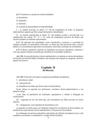 79
§ 1º. Constituem-se sanções de caráter disciplinar:
a) advertência;
b) suspensão;
c) demissão;
d) cassação de aposentadoria ou disponibilidade.
I – as sanções previstas na alínea “a”, são da competência de todos os dirigentes
administrativos àqueles que lhes estejam diretamente subordinados;
II – as sanções especificadas na alínea “b”, não poderão exceder a noventa dias e as
estabelecidas nas alíneas “b”, “c” e “d”, serão da competência privativa do Reitor, por
iniciativa própria ou mediante representação.
§ 2º. Na aplicação das penalidades, serão consideradas a natureza e a gravidade da
infração cometida, os antecedentes funcionais, os danos que dela provierem para o serviço
público e as circunstâncias agravantes ou atenuantes, observado o princípio do contraditório.
§ 3º. O Reitor constituirá comissão de sindicância ou processo disciplinar, conforme o
caso, para apurar infrações cometidas por membros da comunidade acadêmica.
Art. 234. Ao pessoal docente e técnico-administrativo se aplicam as normas disciplinares
do Estatuto do Servidor Público Estadual e dos Estatutos das respectivas categorias, inclusive
quanto aos recursos.
Capítulo II
Do Discente
Art. 235. O discente está sujeito às seguintes penalidades disciplinares:
I – advertência verbal:
II – repreensão por:
a) reincidência nas faltas que foram motivo da advertência;
b) por ofensa ou agressão aos professores, servidores técnico-administrativos e aos
próprios colega;
c) por dano ao patrimônio da instituição, sujeitando-se o infrator à obrigação de
ressarcimento.
III – suspensão de oito até trinta dias, por reincidência nas faltas previstas no inciso
anterior;
IV – desligamento, com expedição de transferência, por:
a) agressão ou ofensa grave aos Dirigentes Superiores ou Setoriais da Universidade, aos
membros do corpo docente, técnico-administrativo e discente da Universidade;
b) condenação em processo disciplinar, pela prática de infração incompatível com a vida
acadêmica, exercitados o contraditório e o amplo direito de defesa.
 