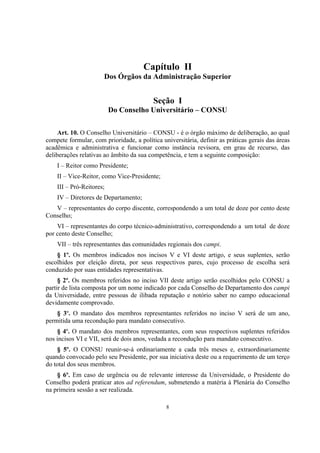 8
Capítulo II
Dos Órgãos da Administração Superior
Seção I
Do Conselho Universitário – CONSU
Art. 10. O Conselho Universitário – CONSU - é o órgão máximo de deliberação, ao qual
compete formular, com prioridade, a política universitária, definir as práticas gerais das áreas
acadêmica e administrativa e funcionar como instância revisora, em grau de recurso, das
deliberações relativas ao âmbito da sua competência, e tem a seguinte composição:
I – Reitor como Presidente;
II – Vice-Reitor, como Vice-Presidente;
III – Pró-Reitores;
IV – Diretores de Departamento;
V – representantes do corpo discente, correspondendo a um total de doze por cento deste
Conselho;
VI – representantes do corpo técnico-administrativo, correspondendo a um total de doze
por cento deste Conselho;
VII – três representantes das comunidades regionais dos campi.
§ 1º. Os membros indicados nos incisos V e VI deste artigo, e seus suplentes, serão
escolhidos por eleição direta, por seus respectivos pares, cujo processo de escolha será
conduzido por suas entidades representativas.
§ 2º. Os membros referidos no inciso VII deste artigo serão escolhidos pelo CONSU a
partir de lista composta por um nome indicado por cada Conselho de Departamento dos campi
da Universidade, entre pessoas de ilibada reputação e notório saber no campo educacional
devidamente comprovado.
§ 3º. O mandato dos membros representantes referidos no inciso V será de um ano,
permitida uma recondução para mandato consecutivo.
§ 4º. O mandato dos membros representantes, com seus respectivos suplentes referidos
nos incisos VI e VII, será de dois anos, vedada a recondução para mandato consecutivo.
§ 5º. O CONSU reunir-se-á ordinariamente a cada três meses e, extraordinariamente
quando convocado pelo seu Presidente, por sua iniciativa deste ou a requerimento de um terço
do total dos seus membros.
§ 6º. Em caso de urgência ou de relevante interesse da Universidade, o Presidente do
Conselho poderá praticar atos ad referendum, submetendo a matéria à Plenária do Conselho
na primeira sessão a ser realizada.
 