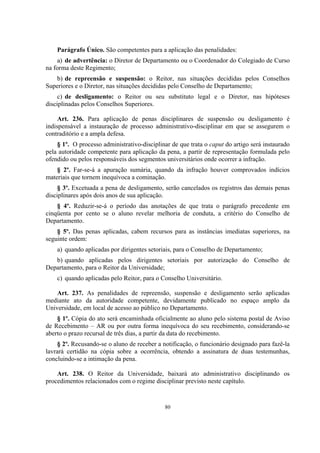 80
Parágrafo Único. São competentes para a aplicação das penalidades:
a) de advertência: o Diretor de Departamento ou o Coordenador do Colegiado de Curso
na forma deste Regimento;
b) de repreensão e suspensão: o Reitor, nas situações decididas pelos Conselhos
Superiores e o Diretor, nas situações decididas pelo Conselho de Departamento;
c) de desligamento: o Reitor ou seu substituto legal e o Diretor, nas hipóteses
disciplinadas pelos Conselhos Superiores.
Art. 236. Para aplicação de penas disciplinares de suspensão ou desligamento é
indispensável a instauração de processo administrativo-disciplinar em que se assegurem o
contraditório e a ampla defesa.
§ 1º. O processo administrativo-disciplinar de que trata o caput do artigo será instaurado
pela autoridade competente para aplicação da pena, a partir de representação formulada pelo
ofendido ou pelos responsáveis dos segmentos universitários onde ocorrer a infração.
§ 2º. Far-se-á a apuração sumária, quando da infração houver comprovados indícios
materiais que tornem inequívoca a cominação.
§ 3º. Excetuada a pena de desligamento, serão cancelados os registros das demais penas
disciplinares após dois anos de sua aplicação.
§ 4º. Reduzir-se-á o período das anotações de que trata o parágrafo precedente em
cinqüenta por cento se o aluno revelar melhoria de conduta, a critério do Conselho de
Departamento.
§ 5º. Das penas aplicadas, cabem recursos para as instâncias imediatas superiores, na
seguinte ordem:
a) quando aplicadas por dirigentes setoriais, para o Conselho de Departamento;
b) quando aplicadas pelos dirigentes setoriais por autorização do Conselho de
Departamento, para o Reitor da Universidade;
c) quando aplicadas pelo Reitor, para o Conselho Universitário.
Art. 237. As penalidades de repreensão, suspensão e desligamento serão aplicadas
mediante ato da autoridade competente, devidamente publicado no espaço amplo da
Universidade, em local de acesso ao público no Departamento.
§ 1º. Cópia do ato será encaminhada oficialmente ao aluno pelo sistema postal de Aviso
de Recebimento – AR ou por outra forma inequívoca do seu recebimento, considerando-se
aberto o prazo recursal de três dias, a partir da data do recebimento.
§ 2º. Recusando-se o aluno de receber a notificação, o funcionário designado para fazê-la
lavrará certidão na cópia sobre a ocorrência, obtendo a assinatura de duas testemunhas,
concluindo-se a intimação da pena.
Art. 238. O Reitor da Universidade, baixará ato administrativo disciplinando os
procedimentos relacionados com o regime disciplinar previsto neste capítulo.
 