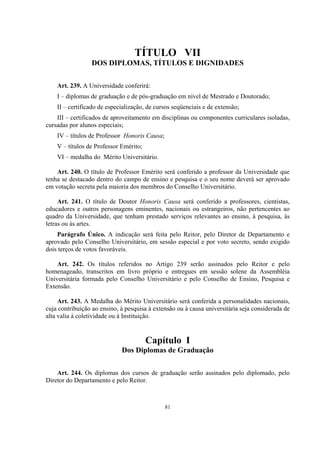 81
TÍTULO VII
DOS DIPLOMAS, TÍTULOS E DIGNIDADES
Art. 239. A Universidade conferirá:
I – diplomas de graduação e de pós-graduação em nível de Mestrado e Doutorado;
II – certificado de especialização, de cursos seqüenciais e de extensão;
III – certificados de aproveitamento em disciplinas ou componentes curriculares isoladas,
cursadas por alunos especiais;
IV – títulos de Professor Honoris Causa;
V – títulos de Professor Emérito;
VI – medalha do Mérito Universitário.
Art. 240. O título de Professor Emérito será conferido a professor da Universidade que
tenha se destacado dentro do campo de ensino e pesquisa e o seu nome deverá ser aprovado
em votação secreta pela maioria dos membros do Conselho Universitário.
Art. 241. O título de Doutor Honoris Causa será conferido a professores, cientistas,
educadores e outros personagens eminentes, nacionais ou estrangeiros, não pertencentes ao
quadro da Universidade, que tenham prestado serviços relevantes ao ensino, à pesquisa, às
letras ou às artes.
Parágrafo Único. A indicação será feita pelo Reitor, pelo Diretor de Departamento e
aprovado pelo Conselho Universitário, em sessão especial e por voto secreto, sendo exigido
dois terços de votos favoráveis.
Art. 242. Os títulos referidos no Artigo 239 serão assinados pelo Reitor e pelo
homenageado, transcritos em livro próprio e entregues em sessão solene da Assembléia
Universitária formada pelo Conselho Universitário e pelo Conselho de Ensino, Pesquisa e
Extensão.
Art. 243. A Medalha do Mérito Universitário será conferida a personalidades nacionais,
cuja contribuição ao ensino, à pesquisa à extensão ou à causa universitária seja considerada de
alta valia à coletividade ou à Instituição.
Capítulo I
Dos Diplomas de Graduação
Art. 244. Os diplomas dos cursos de graduação serão assinados pelo diplomado, pelo
Diretor do Departamento e pelo Reitor.
 