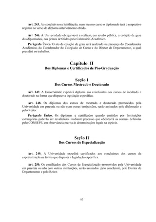 82
Art. 245. Ao concluir nova habilitação, num mesmo curso o diplomado terá o respectivo
registro no verso do diploma anteriormente obtido.
Art. 246. A Universidade obrigar-se-á a realizar, em sessão pública, a colação de grau
dos diplomados, nos prazos definidos pelo Calendário Acadêmico.
Parágrafo Único. O ato da colação de grau será realizado na presença do Coordenador
Acadêmico, do Coordenador do Colegiado de Curso e do Diretor de Departamento, o qual
presidirá os trabalhos.
Capítulo II
Dos Diplomas e Certificados de Pós-Graduação
Seção I
Dos Cursos Mestrado e Doutorado
Art. 247. A Universidade expedirá diploma aos concluintes dos cursos de mestrado e
doutorado na forma que dispuser a legislação específica.
Art. 248. Os diplomas dos cursos de mestrado e doutorado promovidos pela
Universidade em parceria ou não com outras instituições, serão assinados pelo diplomado e
pelo Reitor.
Parágrafo Único. Os diplomas e certificados quando emitidos por Instituições
estrangeiras poderão ser revalidados mediante processo que obedecerá as normas definidas
pelo CONSEPE, em observância escrita às determinações legais na espécie.
Seção II
Dos Cursos de Especialização
Art. 249. A Universidade expedirá certificados aos concluintes dos cursos de
especialização na forma que dispuser a legislação específica.
Art. 250. Os certificados dos Cursos de Especialização promovidos pela Universidade
em parceria ou não com outras instituições, serão assinados pelo concluinte, pelo Diretor de
Departamento e pelo Reitor.
 
