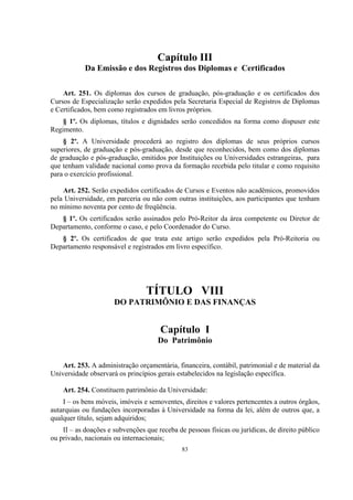 83
Capítulo III
Da Emissão e dos Registros dos Diplomas e Certificados
Art. 251. Os diplomas dos cursos de graduação, pós-graduação e os certificados dos
Cursos de Especialização serão expedidos pela Secretaria Especial de Registros de Diplomas
e Certificados, bem como registrados em livros próprios.
§ 1º. Os diplomas, títulos e dignidades serão concedidos na forma como dispuser este
Regimento.
§ 2º. A Universidade procederá ao registro dos diplomas de seus próprios cursos
superiores, de graduação e pós-graduação, desde que reconhecidos, bem como dos diplomas
de graduação e pós-graduação, emitidos por Instituições ou Universidades estrangeiras, para
que tenham validade nacional como prova da formação recebida pelo titular e como requisito
para o exercício profissional.
Art. 252. Serão expedidos certificados de Cursos e Eventos não acadêmicos, promovidos
pela Universidade, em parceria ou não com outras instituições, aos participantes que tenham
no mínimo noventa por cento de freqüência.
§ 1º. Os certificados serão assinados pelo Pró-Reitor da área competente ou Diretor de
Departamento, conforme o caso, e pelo Coordenador do Curso.
§ 2º. Os certificados de que trata este artigo serão expedidos pela Pró-Reitoria ou
Departamento responsável e registrados em livro específico.
TÍTULO VIII
DO PATRIMÔNIO E DAS FINANÇAS
Capítulo I
Do Patrimônio
Art. 253. A administração orçamentária, financeira, contábil, patrimonial e de material da
Universidade observará os princípios gerais estabelecidos na legislação específica.
Art. 254. Constituem patrimônio da Universidade:
I – os bens móveis, imóveis e semoventes, direitos e valores pertencentes a outros órgãos,
autarquias ou fundações incorporadas à Universidade na forma da lei, além de outros que, a
qualquer título, sejam adquiridos;
II – as doações e subvenções que receba de pessoas físicas ou jurídicas, de direito público
ou privado, nacionais ou internacionais;
 