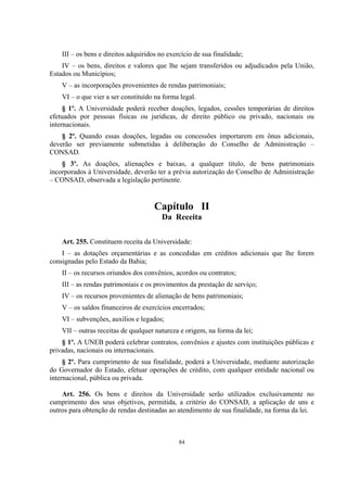 84
III – os bens e direitos adquiridos no exercício de sua finalidade;
IV – os bens, direitos e valores que lhe sejam transferidos ou adjudicados pela União,
Estados ou Municípios;
V – as incorporações provenientes de rendas patrimoniais;
VI – o que vier a ser constituído na forma legal.
§ 1º. A Universidade poderá receber doações, legados, cessões temporárias de direitos
efetuados por pessoas físicas ou jurídicas, de direito público ou privado, nacionais ou
internacionais.
§ 2º. Quando essas doações, legadas ou concessões importarem em ônus adicionais,
deverão ser previamente submetidas à deliberação do Conselho de Administração –
CONSAD.
§ 3º. As doações, alienações e baixas, a qualquer título, de bens patrimoniais
incorporados à Universidade, deverão ter a prévia autorização do Conselho de Administração
– CONSAD, observada a legislação pertinente.
Capítulo II
Da Receita
Art. 255. Constituem receita da Universidade:
I – as dotações orçamentárias e as concedidas em créditos adicionais que lhe forem
consignadas pelo Estado da Bahia;
II – os recursos oriundos dos convênios, acordos ou contratos;
III – as rendas patrimoniais e os provimentos da prestação de serviço;
IV – os recursos provenientes de alienação de bens patrimoniais;
V – os saldos financeiros de exercícios encerrados;
VI – subvenções, auxílios e legados;
VII – outras receitas de qualquer natureza e origem, na forma da lei;
§ 1º. A UNEB poderá celebrar contratos, convênios e ajustes com instituições públicas e
privadas, nacionais ou internacionais.
§ 2º. Para cumprimento de sua finalidade, poderá a Universidade, mediante autorização
do Governador do Estado, efetuar operações de crédito, com qualquer entidade nacional ou
internacional, pública ou privada.
Art. 256. Os bens e direitos da Universidade serão utilizados exclusivamente no
cumprimento dos seus objetivos, permitida, a critério do CONSAD, a aplicação de uns e
outros para obtenção de rendas destinadas ao atendimento de sua finalidade, na forma da lei.
 