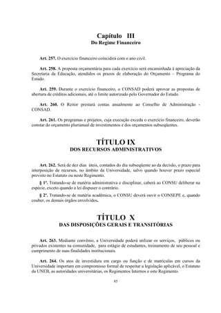 85
Capítulo III
Do Regime Financeiro
Art. 257. O exercício financeiro coincidirá com o ano civil.
Art. 258. A proposta orçamentária para cada exercício será encaminhada à apreciação da
Secretaria da Educação, atendidos os prazos de elaboração do Orçamento – Programa do
Estado.
Art. 259. Durante o exercício financeiro, o CONSAD poderá aprovar as propostas de
abertura de créditos adicionais, até o limite autorizado pelo Governador do Estado.
Art. 260. O Reitor prestará contas anualmente ao Conselho de Administração -
CONSAD.
Art. 261. Os programas e projetos, cuja execução exceda o exercício financeiro, deverão
constar do orçamento plurianual de investimentos e dos orçamentos subseqüentes.
TÍTULO IX
DOS RECURSOS ADMINISTRATIVOS
Art. 262. Será de dez dias úteis, contados do dia subseqüente ao da decisão, o prazo para
interposição de recursos, no âmbito da Universidade, salvo quando houver prazo especial
previsto no Estatuto ou neste Regimento.
§ 1º. Tratando-se de matéria administrativa e disciplinar, caberá ao CONSU deliberar na
espécie, exceto quando a lei dispuser o contrário.
§ 2º. Tratando-se de matéria acadêmica, o CONSU deverá ouvir o CONSEPE e, quando
couber, os demais órgãos envolvidos.
TÍTULO X
DAS DISPOSIÇÕES GERAIS E TRANSITÓRIAS
Art. 263. Mediante convênio, a Universidade poderá utilizar os serviços, públicos ou
privados existentes na comunidade, para estágio de estudantes, treinamento de seu pessoal e
cumprimento de suas finalidades institucionais.
Art. 264. Os atos de investidura em cargo ou função e de matrículas em cursos da
Universidade importam em compromisso formal de respeitar a legislação aplicável, o Estatuto
da UNEB, as autoridades universitárias, os Regimentos Internos e este Regimento.
 
