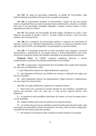 86
Art. 265. Os cargos de provimento temporário, no âmbito da Universidade, serão
preferencialmente preenchidos pelo pessoal do seu quadro permanente.
Art. 266. É expressamente proibida, na Universidade, a prática de atos que atentem
contra a integridade física ou moral do pessoal técnico-administrativo, docente e estudantil,
bem como a sua privacidade, intimidade, dignidade e imagem, inclusive quanto a recém-
ingressados por processo seletivo.
Art. 267. Nas eleições da Universidade, havendo empate, considerar-se-á eleito o mais
antigo no seu quadro de carreira e entre os de igual tempo de serviço, o que tiver maior
titulação, salvo exceções de lei.
Art. 268. Os ex-estudantes da Universidade poderão se organizar em Associações de
Egressos, inclusive nos diferentes Departamentos, devendo os respectivos Estatutos serem
aprovados pelo CONSU, que disciplinará a sua participação na vida universitária.
Art. 269. A Universidade promoverá os meios necessários para assegurar o crescente
aprimoramento e qualificação do seu quadro docente e técnico-administrativo, bem como
incentivará a adoção de sistemas de avaliação continuada do seu desempenho institucional.
Parágrafo Único. Ao CONSU competirá estabelecer diretrizes e normas
complementares ao processo de avaliação institucional da Universidade.
Art. 270. A organização e funcionamento da Universidade serão regidos pela legislação
em vigor, por este Regimento e ainda:
I – pelos Regimentos Internos dos órgãos deliberativos superiores;
II – pelo Regimento da Reitoria, que definirá sua estrutura e atribuições dos órgãos que
lhes são vinculados;
III – pelos Regimentos Internos dos Departamentos, Órgãos Setoriais e Suplementares
nas suas respectivas circunscrições.
Art. 271. Aos órgãos deliberativos aplicam-se as seguintes normas:
I – reunir-se-ão com a presença da maioria absoluta de seus membros e decidirão por
maioria dos presentes, salvo nos casos que se exija quorum especial previsto neste
Regimento;
II – os responsáveis pela presidência participam da votação e no caso de empate terão o
voto de qualidade;
III – nenhum membro pode votar em matéria de seu interesse pessoal;
IV – as reuniões não previstas no calendário anual de reuniões aprovado pelo órgão, serão
convocadas com antecedência mínima de quarenta e oito horas, salvo em casos excepcionais,
constando da convocação a pauta dos assuntos;
V – das reuniões será lavrada ata, lida e assinada na mesma reunião ou na seguinte.
 