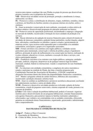 recursos para repasse a qualquer das suas filiadas ou grupo de pessoas que desenvolvam
projetos coerentes com os propósitos da Consoeste;
VIII – Desenvolver atividades sociais de promoção, proteção e atendimento à criança,
adolescente e ao idoso;
IX – Promover a coleta e a distribuição de alimentos, roupas, mobiliário, remédios, órteses
e próteses, em benefício às famílias carentes e/ou pessoas internas em creches, asilos e
similares;
X – Atuar na proteção e conservação do meio ambiente, executando a coleta seletiva de
resíduos urbanos e desenvolvendo programas de educação ambiental nos bairros;
XI – Promover cursos de capacitação profissional, encaminhando a emprego e integração
no mercado de trabalho, incentivando a formação de micro unidades de produção e/ou
serviços;
XII – Buscar alternativas de captação de recursos financeiros para o desenvolvimento de
atividades de interesses comunitário, podendo formar patrimônio, receber doações, adquirir
bens, subvenções, contribuições ou subsídios e apoiar a criação e gerenciamento de
empresas sociais, cujos recursos serão repassados para a comunidade e/ou entidades
comunitárias, associações e grupos civis organizados associados;
XIII – Firmar convênios e/ou contratos com órgãos públicos e entidades sociais
particulares para manutenção, conservação e reforma de prédios, praças e logradouros
públicos, promoção de ações de melhoramento e/ou conservação nos bairros, realização de
eventos culturais, educativos e cívicos, mediante a execução de obras e serviços, com
efetiva participação popular;
XIV – Estabelecer convênios e/ou contratos com órgãos públicos, autarquias, entidades
privadas, sindicais, religiosas, desportivas ou de qualquer natureza legal de âmbito
municipal, estadual, federal ou internacional, visando o cumprimento de suas finalidades
estatutárias;
XV – Se relacionar com entidades comunitárias e congêneres de outros municípios e
estados e participar na condição de filiada, das lutas e reuniões propostas pela
Confederação Nacional das Associações de Moradores - CONAM, cumprindo as
obrigações decorrentes dentro dos limites das disponibilidades financeiras e estatutárias;
XVI – Manter o programa cultural de caráter folclórico, biblioteca dos associados e
incentivando a produção artesanal e artística local;
XVII – Atuar no combate ao analfabetismo e promover assistência educacional, auxiliando
nos cadastramento escolares e outras atividades afins;
XVIII – Promover e desenvolver atividades produtivas evolvendo o plantio de hortas
comunitárias, criação de pequenos semoventes, sistema cooperado de venda, permuta e/ou
consumo de produtos;
§ Único: Com vistas á solução do problema habitacional, poderá a Consoeste organizar
mutirões para o desenvolvimento de um programa habitacional, contratar financiamentos
com agentes financeiros, para posterior repasse às famílias mutirantes cadastradas e
selecionadas e que venham a ser contempladas com as unidades construídas, oferecendo
garantias na contratação destes financiamentos, organizando, gerenciando e administrando
todo o empreendimento.

                          CAPÍTULO I I
              DAS FILIADAS E CONDIÇÕES DE FILIAÇÃO

Artigo 4º – Podem se filiar à Consoeste:
I – Associações de Moradores;
II – Clubes de Mães, Jovens, Pais, Alunos e Similares;
 
