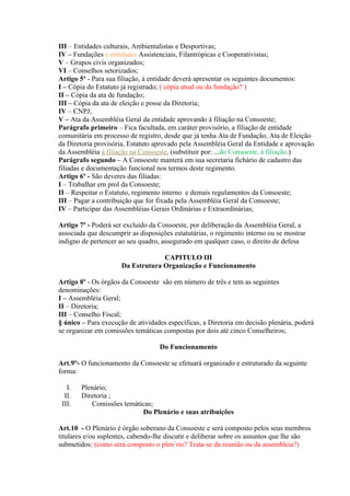 III – Entidades culturais, Ambientalistas e Desportivas;
IV – Fundações e entidades Assistenciais, Filantrópicas e Cooperativistas;
V – Grupos civis organizados;
VI – Conselhos setorizados;
Artigo 5º - Para sua filiação, à entidade deverá apresentar os seguintes documentos:
I – Cópia do Estatuto já registrado; ( cópia atual ou da fundação? )
II – Cópia da ata de fundação;
III – Cópia da ata de eleição e posse da Diretoria;
IV – CNPJ;
V – Ata da Assembléia Geral da entidade aprovando à filiação na Consoeste;
Parágrafo primeiro – Fica facultada, em caráter provisório, a filiação de entidade
comunitária em processo de registro, desde que já tenha Ata de Fundação, Ata de Eleição
da Diretoria provisória, Estatuto aprovado pela Assembléia Geral da Entidade e aprovação
da Assembléia à filiação na Consoeste. (substituir por: ...do Consoeste, à filiação.)
Parágrafo segundo – A Consoeste manterá em sua secretaria fichário de cadastro das
filiadas e documentação funcional nos termos deste regimento.
Artigo 6º - São deveres das filiadas:
I – Trabalhar em prol da Consoeste;
II – Respeitar o Estatuto, regimento interno e demais regulamentos da Consoeste;
III – Pagar a contribuição que for fixada pela Assembléia Geral da Consoeste;
IV – Participar das Assembléias Gerais Ordinárias e Extraordinárias;

Artigo 7º - Poderá ser excluído da Consoeste, por deliberação da Assembléia Geral, a
associada que descumprir as disposições estatutárias, o regimento interno ou se mostrar
indigno de pertencer ao seu quadro, assegurado em qualquer caso, o direito de defesa

                                   CAPITULO III
                      Da Estrutura Organização e Funcionamento

Artigo 8º - Os órgãos da Consoeste são em número de três e tem as seguintes
denominações:
I – Assembléia Geral;
II – Diretoria;
III – Conselho Fiscal;
§ único – Para execução de atividades específicas, a Diretoria em decisão plenária, poderá
se organizar em comissões temáticas compostas por dois até cinco Conselheiros;

                                   Do Funcionamento

Art.9°- O funcionamento da Consoeste se efetuará organizado e estruturado da seguinte
forma:

   I.   Plenário;
  II.   Diretoria ;
 III.      Comissões temáticas;
                           Do Plenário e suas atribuições

Art.10 - O Plenário é órgão soberano da Consoeste e será composto pelos seus membros
titulares e/ou suplentes, cabendo-lhe discutir e deliberar sobre os assuntos que lhe são
submetidos; (como será composto o plen´rio? Trata-se da reunião ou da assembleia?)
 
