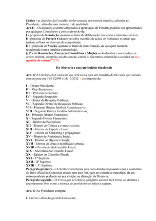 §único - as decisões do Conselho serão tomadas por maioria simples, cabendo ao
Presidente, além do voto comum, o de qualidade.
Art.11 - Os assuntos a serem submetidos à apreciação do Plenário poderão ser apresentados
por qualquer Conselheiro e constituir-se-ão de:
I - proposta de Resolução: quando se tratar de deliberação vinculada a interesse coletivo;
II- proposta de Parecer Consultivo sobre matérias de ações de Entidades externas que
tenham reflexo no interesse da comunidade;
III - proposta de Moção: quando se tratar de manifestação, de qualquer natureza,
relacionada com a temática comunidade;
§ 1° - As Resoluções, Pareceres Consultivos e Moções serão datados e numerados em
ordem distinta, cumprida sua destinação, caberá à Secretaria ,ordená-las e arquivá las;(e a
questão de ordem??????)

                       Da Diretoria e suas atribuições funcionais

Art. 12 A Diretoria da Consoeste que será eleita para um mandato de três anos que iniciará
com a posse em 01/11/2009 a 31/10/2012 e é composta de:

I – Diretor Presidente;
II – Vice-Presidente;
III – Primeiro Secretário;
IV – Segundo Secretário;
V – Diretor de Relações Publicas;
VI – Segundo Diretor de Relaçãoes Publicas;
VII – Primeiro Diretor Juridico Administrativo;
VIII – Segundo Diretor Juridico Administrativo;
IX –Primeiro Diretor Financeiro;
X – Segundo Diretor Financeiro;
XI – Diretor de Patrimônio;
XII – Diretor de Cultura e eventos sociais;
XIII – Diretor de Esporte e Lazer;
XIV - Diretor de Marketing e propaganda;
XV – Diretor de Assistência Social;
XVI – Diretor de Higiene e Saude;
XVII – Diretor de obras e mobilidade urbana;
XVIII – Presidente do Conselho Fiscal;
XIX – Secretário do Conselho Fiscal;
XX – Relator do Conselho Fiscal;
XXI – 1° Suplente
XXII – 2° Suplente
XXIII – 3° Suplente
Parágrafo primeiro – O Diretor conselheiro será considerado empossado após a assinatura
do livro oficial da Consoeste criado para este fim, cujo ato conterá a transcrição da ata
correspondente podendo ser por eleição ou alteração da Diretoria.
Parágrafo segundo – O livro a que se refere o parágrafo anterior terá termo de abertura e
encerramento bem como a rubrica do presidente em todas a paginas.

Art. 13 Ao Presidente compete:

I. Exercer a direção geral da Consoeste;
 