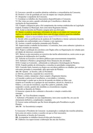 II. Convocar e presidir as reuniões plenárias ordinárias e extraordinárias da Consoeste;
III. Proferir o voto de qualidade em caso de empate nas votações plenárias;
IV. Despachar o expediente da Consoeste;
V. Coordenar os trabalhos dos funcionários disponibilizados à Consoeste;
VI. Dar vistas aos autos, quando solicitado por Conselheiros e dentro das
resoluções de funcionamento;
VII. Cumprir e diligenciar para o fiel cumprimento das normas estabelecidas na Legislação
Federal, Estadual ou Municipal, bem como deste Regimento Interno;
VIII. Acatar as decisões da Plenária e pugnar pela sua efetivação;
IX. Manter os poderes municipais informados de todas as atividades da Consoeste que
implica em atenção do poder público bem como divulgar relatório anual dos trabalhos
realizados ; (Qual a necessidade deste ítem???????????????)
X. Decidir sobre as justificativas de ausência de Conselheiros e iniciar o processo de perda
de mandato em conformidade com o Estatuto e este regimento;
XI. Assinar e expedir resoluções emanadas pelo Plenário;
XII. Supervisionar o trabalho da Secretaria e Comissões, bem como submeter à plenário os
assuntos oriundos das mesmas;
XIII. Propor a celebração de convênios com Órgãos afins ou Organizações de voltadas para
atividades de interesses comunitários;
XIV. Baixar os atos necessários ao exercício das tarefas administrativas, assim como as que
resultarem de deliberações do Conselho;
XV. Solicitar ao Executivo servidores públicos para assessoramento temporário;
XVI. Submeter à Plenário a programação físico-financeira das atividades;
XVII. Compor as Comissões , submetendo as indicações à homologação do Plenário;
XVIII. Expedir pedidos de informações e consultas às autoridades competentes;
XIX. Conceder título, honraria ou elogios aos servidores públicos ou cidadãos, por serviços
relevantes prestados à comunidade, após aprovação da Plenário.
Art. 14 - Quanto às Sessões, cabe ao Presidente:
a) Abrí-las, presidí-las, suspende-las e encerrá-las;
b) Manter a ordem, interpretar e fazer cumprir o Regimento Interno;
c) Conceder a palavra aos Conselheiros, a convidados e visitantes;
d) Interromper o orador que se desviar da questão em debate ou faltar com
respeito ao Conselho ou a qualquer de seus membros, adverti-lo, chamá-lo à
Ordem, e, em caso de insistência, caçar-lhe a palavra, podendo, ainda
suspender a sessão, quando não atendidas as circunstâncias exigidas;
e) Decidir as Questões de Ordem;
f) Anunciar a pauta do dia e submeter a discussão e votação a matéria dele
constante.
Art. 15 – Ao Vice-Presidente compete:
I. Substituir o Presidente em seus impedimentos, bem como suceder-lhe, em caso de
afastamento definitivo, completando o mandato;
II. Exercer outras atribuições que lhe forem delegadas pela Presidência ou pela
Plenário.
Art. 16 – Ao Secretário(a) compete:

I. Assessorar o Presidente da Consoeste na preparação e condução das reuniões plenárias,
bem como em outros eventos e ocasiões em que se fizer necessário;
II. Secretariar as Sessões da Consoeste;
III. Acompanhar os trabalhos desenvolvidos pela Secretaria ;
IV. Elaborar e/ou supervisionar a elaboração das atas das Sessões;
 