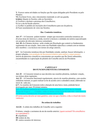 V. Exercer outras atividades ou funções que lhe sejam delegadas pelo Presidente ou pelo
Plenário.
VI. Escriturar livros, atas e documentos mantendo os sob sua guarda;
§ único: Quanto às Sessões, cabe ao Secretário:
a) Verificar e declarar a presença dos Conselheiros;
b) Ler a ata da Sessão anterior;
c) Acolher os pedidos de inscrições dos Conselheiros para uso da palavra;
d) Fazer assentamento de votos nas Sessões;

                                 Das Comissões temáticas.

Art. 17 – A Consoeste poderá instituir sempre que necessário comissões tematicas em
diversas áreas de interesse e, ainda, recorrer a técnicos e entidades de notória especialização
em assuntos de relevante interesse comunitario.
Art. 18 -As Câmaras técnicas serão criadas por Resolução que conterá os fundamentos
regimentais da sua criação , bem como sua finalidade especifica e contará com no mínimo
dois membros e ou técnicos nos termos do artigo anterior,

§ 1o. As Comissões temáticas têm por finalidades estudar, analisar, buscar informações e
propor soluções, com produção de documento/relatório para análise e arquivamento,
através de pareceres consultivos concernentes aos assuntos que lhe forem submetidos,
encaminhando-os à apreciação do plenário do Conselho através do Presidente

.

                                 CAPITULO V
                       DO FUNCIONAMENTO DA CONSOESTE

Art. 22 – A Consoeste tomará as suas decisões nas reuniões plenárias, mediante votação,
nos termos deste regimento.
Art. 23 – A Consoeste funcionará regularmente, através de reuniões plenárias, com sessões
ordinárias mensais, as quais realizar-se-ão de acordo com o calendário anual, elaborado no
inicio de cada ano,
§ 1º: As reuniões da Consoeste terão a duração de uma hora e meia, podendo haver
prorrogação por mais 30 (trinta) minutos.
§ 2º: As reuniões ordinárias da Consoeste , serão realizadas no CRAS da Av Amador
Bueno da Veiga n° ........Coimbra , todas as utimas sextas feiras de cada mês , com início às
19:30 horas e, tolerância de 15 (quinze) minutos para o início.
(O termo acima deveria ser mais genérico, uma vez que o horário, o dia e o local são muito
variáveis)

                                  Da ordem do trabalhos

Art.24- A ordem dos trabalhos do Conselho será a seguinte:

I -leitura, votação e assinatura da ata da reunião anterior; (quem assinará? Os conselheiros
ou o presidente?)
II -expediente;
III -ordem do dia;
IV -outros assuntos de interesse;
 