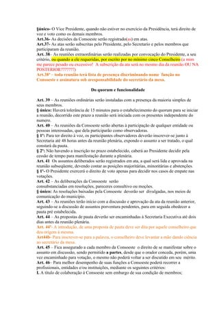 §único- O Vice Presidente, quando não estiver no exercício da Presidência, terá direito de
voz e voto como os demais membros.
Art.36- As decisões da Consoeste serão registrado(as) em atas.
Art.37- As atas serão subscritas pelo Presidente, pelo Secretario e pelos membros que
participaram da reunião.
Art. 38– As reuniões extraordinárias serão realizadas por convocação do Presidente, a seu
critério, ou quando a ele requeridas, por escrito por no mínimo cinco Conselheiro.(a mim
me parece pesado ou excessivo! A subscrição da ata será no mesmo dia da reunião OU NA
POSTERIOR???????)
Art.38ª – toda reunião terá lista de presença discriminando nome função no
Consoeste e assinatura sob aresponsabilidade do secretário da mesa.

                              Do quorum e funcionalidade

Art. 39 – As reuniões ordinárias serão instaladas com a presença da maioria simples de
seus membros.
§ único: Haverá tolerância de 15 minutos para o estabelecimento do quorum para se iniciar
a reunião, decorrido este prazo a reunião será iniciada com os presentes independente do
numero.
Art. 40 – As reuniões da Consoeste serão abertas à participação de qualquer entidade ou
pessoas interessadas, que dela participarão como observadoras.
§ 1º: Para ter direito à voz, os participantes observadores deverão inscrever-se junto à
Secretaria até 48 horas antes da reunião plenária, expondo o assunto a ser tratado, o qual
constará da pauta.
§ 2º: Não havendo a inscrição no prazo estabelecido, caberá ao Presidente decidir pela
cessão de tempo para manifestação durante a plenária.
Art. 41 Os assuntos deliberados serão registrados em ata, a qual será lida e aprovada na
reunião subseqüente, devendo contar as posições majoritárias, minoritárias e abstenções.
§ 1º- O Presidente exercerá o direito de voto apenas para decidir nos casos de empate nas
votações.
Art. 42 – As deliberações da Consoeste serão
consubstanciadas em resoluções, pareceres consultivo ou moções.
§ único: As resoluções baixadas pela Consoeste deverão ser divulgadas, nos meios de
comunicação do município.
Art. 43 – As reuniões terão início com a discussão e aprovação da ata da reunião anterior,
seguindo-se a discussão de assuntos porventura pendentes, para em seguida obedecer a
pauta pré estabelecida.
Art. 44 – As propostas de pauta deverão ser encaminhadas à Secretaria Executiva até dois
dias antes da reunião plenária.
Art. 44ª- A introdução, de uma proposta de pauta deve ser dita por aquele conselheiro que
deu orígem à mesma.
Art44b- Para inscrever-se para a palavra, o conselheiro deve levantar a mão dando ciência
ao secretário da mesa.
Art. 45 – Fica assegurado a cada membro da Consoeste o direito de se manifestar sobre o
assunto em discussão, sendo permitido a partes, desde que o orador conceda, porém, uma
vez encaminhado para votação, o mesmo não poderá voltar a ser discutido em seu mérito.
Art. 46– Para melhor desempenho de suas funções a Consoeste poderá recorrer a
profissionais, entidades e/ou instituições, mediante os seguintes critérios:
I. A título de colaboração à Consoeste sem embargo de sua condição de membros;
 