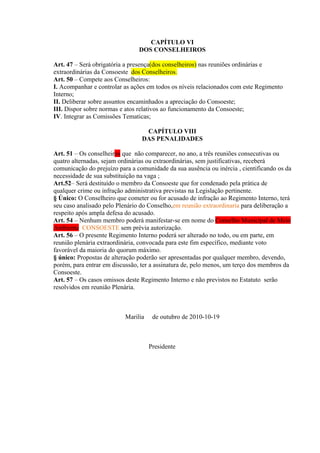 CAPÍTULO VI
                                DOS CONSELHEIROS

Art. 47 – Será obrigatória a presença(dos conselheiros) nas reuniões ordinárias e
extraordinárias da Consoeste dos Conselheiros.
Art. 50 – Compete aos Conselheiros:
I. Acompanhar e controlar as ações em todos os níveis relacionados com este Regimento
Interno;
II. Deliberar sobre assuntos encaminhados a apreciação do Consoeste;
III. Dispor sobre normas e atos relativos ao funcionamento da Consoeste;
IV. Integrar as Comissões Tematicas;

                                  CAPÍTULO VIII
                                 DAS PENALIDADES

Art. 51 – Os conselheiros que não comparecer, no ano, a três reuniões consecutivas ou
quatro alternadas, sejam ordinárias ou extraordinárias, sem justificativas, receberá
comunicação do prejuízo para a comunidade da sua ausência ou inércia , cientificando os da
necessidade de sua substituição na vaga ;
Art.52– Será destituído o membro da Consoeste que for condenado pela prática de
qualquer crime ou infração administrativa previstas na Legislação pertinente.
§ Único: O Conselheiro que cometer ou for acusado de infração ao Regimento Interno, terá
seu caso analisado pelo Plenário do Conselho,em reunião extraordinaria para deliberação a
respeito após ampla defesa do acusado.
Art. 54 – Nenhum membro poderá manifestar-se em nome do Conselho Municipal de Meio
Ambiente CONSOESTE sem prévia autorização.
Art. 56 – O presente Regimento Interno poderá ser alterado no todo, ou em parte, em
reunião plenária extraordinária, convocada para este fim específico, mediante voto
favorável da maioria do quorum máximo.
§ único: Propostas de alteração poderão ser apresentadas por qualquer membro, devendo,
porém, para entrar em discussão, ter a assinatura de, pelo menos, um terço dos membros da
Consoeste.
Art. 57 – Os casos omissos deste Regimento Interno e não previstos no Estatuto serão
resolvidos em reunião Plenária.



                           Marilia    de outubro de 2010-10-19



                                     Presidente
 