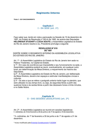 Regimento Interno

Título I - DO FUNCIONAMENTO




                                      Capítulo I
                                 I - DA SEDE (art. 1º)



Faço saber que, tendo em vista a aprovação na Sessão de 10 de dezembro de
1997, do Projeto de Resolução nº 543-A de 1992, de autoria das Deputadas
HELONEIDA STUDART e LÚCIA SOUTO, a Assembléia Legislativa do Estado
do Rio de Janeiro resolve e eu, Presidente promulgo a seguinte

                      RESOLUÇÃO Nº 810
                            DE 1997
DISPÕE SOBRE O REGIMENTO INTERNO DA ASSEMBLÉIA LEGISLATIVA
DO ESTADO DO RIO DE JANEIRO

Art. 1º - A Assembléia Legislativa do Estado do Rio de Janeiro tem sede no
Palácio Tiradentes, na Capital do Estado.
§ 1º - Em caso de ocorrência que impossibilite o seu funcionamento na sede, a
Assembléia Legislativa poderá se reunir, eventualmente, em qualquer outro
local, por determinação da Mesa Diretora, a requerimento da maioria dos
Deputados.
§ 2º - A Assembléia Legislativa do Estado do Rio de Janeiro, por deliberação
da Mesa Diretora, deverá criar espaços e estimular manifestações cívicas e
culturais.
§ 3º - Os atos a que se refere o parágrafo anterior terão lugar no plenário, que
será utilizado no seu tempo livre, ou seja, às segundas-feiras a partir das
quatorze horas e às sextas-feiras a partir das dezesseis horas e trinta minutos,
e no Salão Nobre.



                                Capítulo II
                  II - DAS SESSÕES LEGISLATIVAS (art. 2º)




Art. 2º - A Assembléia Legislativa se reunirá em sessões legislativas:
I - ordinárias, de 15 de fevereiro a 30 de junho e de 1º de agosto a 15 de dezembro;

* I - ordinárias, de 1º de fevereiro a 30 de junho e de 1º de agosto a 31 de
dezembro;

* Inciso modificado pela Emenda Constitucional nº 33/2004
 